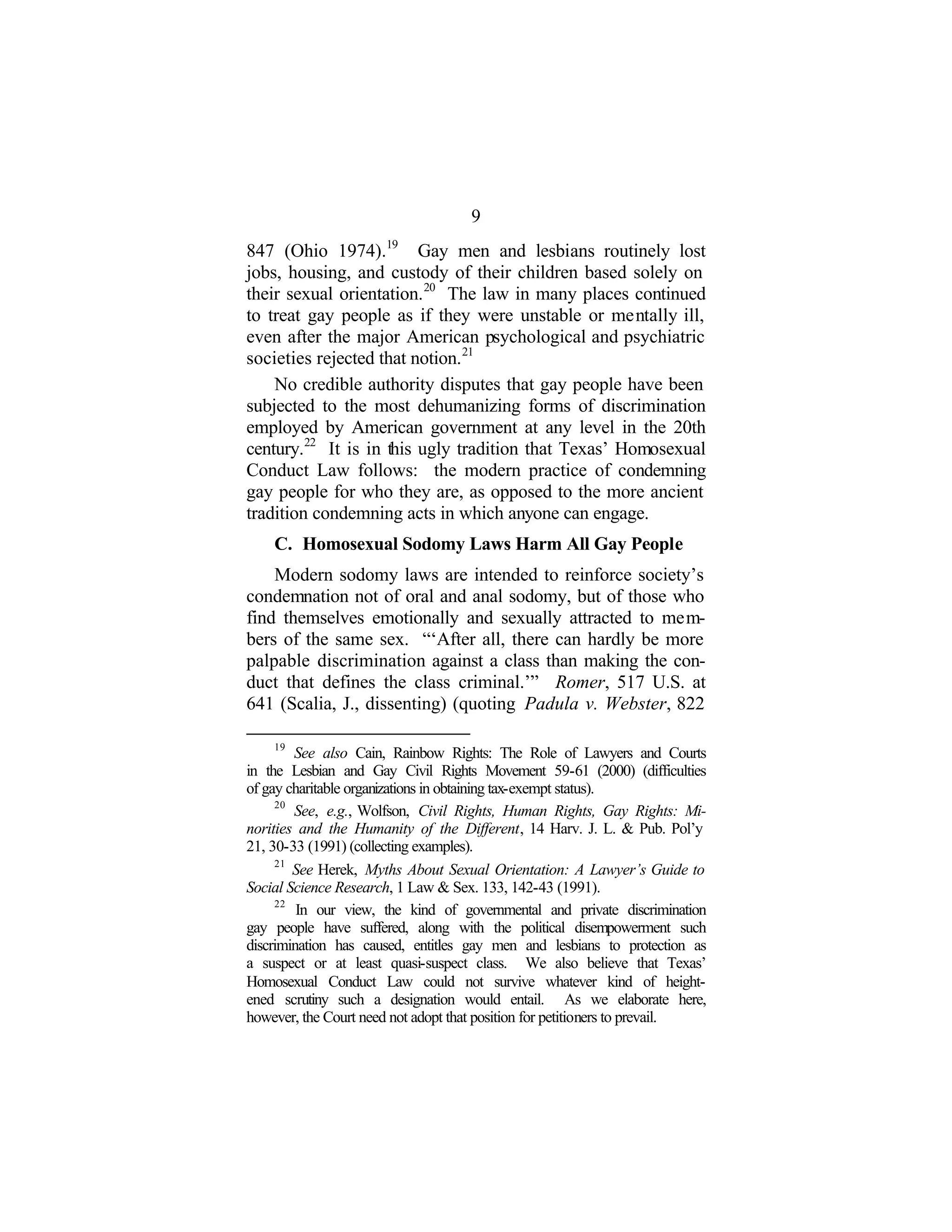 9
847 (Ohio 1974).19
Gay men and lesbians routinely lost
jobs, housing, and custody of their children based solely on
their sexual orientation.20
The law in many places continued
to treat gay people as if they were unstable or mentally ill,
even after the major American psychological and psychiatric
societies rejected that notion.21
No credible authority disputes that gay people have been
subjected to the most dehumanizing forms of discrimination
employed by American government at any level in the 20th
century.22
It is in this ugly tradition that Texas’ Homosexual
Conduct Law follows: the modern practice of condemning
gay people for who they are, as opposed to the more ancient
tradition condemning acts in which anyone can engage.
C. Homosexual Sodomy Laws Harm All Gay People
Modern sodomy laws are intended to reinforce society’s
condemnation not of oral and anal sodomy, but of those who
find themselves emotionally and sexually attracted to mem-
bers of the same sex. “‘After all, there can hardly be more
palpable discrimination against a class than making the con-
duct that defines the class criminal.’” Romer, 517 U.S. at
641 (Scalia, J., dissenting) (quoting Padula v. Webster, 822
19
See also Cain, Rainbow Rights: The Role of Lawyers and Courts
in the Lesbian and Gay Civil Rights Movement 59-61 (2000) (difficulties
of gay charitable organizations in obtaining tax-exempt status).
20
See, e.g., Wolfson, Civil Rights, Human Rights, Gay Rights: Mi-
norities and the Humanity of the Different, 14 Harv. J. L. & Pub. Pol’y
21, 30-33 (1991) (collecting examples).
21
See Herek, Myths About Sexual Orientation: A Lawyer’s Guide to
Social Science Research, 1 Law & Sex. 133, 142-43 (1991).
22
In our view, the kind of governmental and private discrimination
gay people have suffered, along with the political disempowerment such
discrimination has caused, entitles gay men and lesbians to protection as
a suspect or at least quasi-suspect class. We also believe that Texas’
Homosexual Conduct Law could not survive whatever kind of height-
ened scrutiny such a designation would entail. As we elaborate here,
however, the Court need not adopt that position for petitioners to prevail.
 