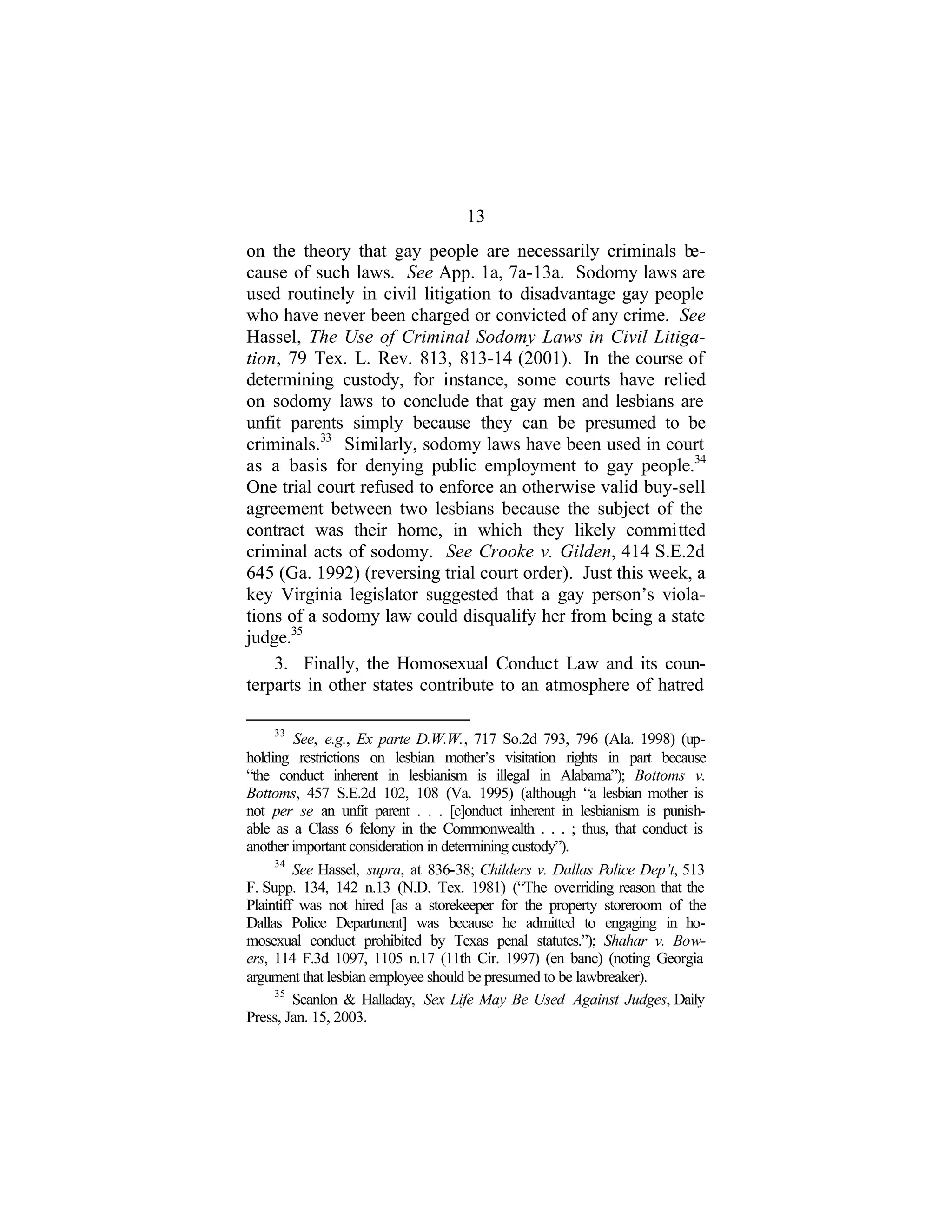 13
on the theory that gay people are necessarily criminals be-
cause of such laws. See App. 1a, 7a-13a. Sodomy laws are
used routinely in civil litigation to disadvantage gay people
who have never been charged or convicted of any crime. See
Hassel, The Use of Criminal Sodomy Laws in Civil Litiga-
tion, 79 Tex. L. Rev. 813, 813-14 (2001). In the course of
determining custody, for instance, some courts have relied
on sodomy laws to conclude that gay men and lesbians are
unfit parents simply because they can be presumed to be
criminals.33
Similarly, sodomy laws have been used in court
as a basis for denying public employment to gay people.34
One trial court refused to enforce an otherwise valid buy-sell
agreement between two lesbians because the subject of the
contract was their home, in which they likely committed
criminal acts of sodomy. See Crooke v. Gilden, 414 S.E.2d
645 (Ga. 1992) (reversing trial court order). Just this week, a
key Virginia legislator suggested that a gay person’s viola-
tions of a sodomy law could disqualify her from being a state
judge.35
3. Finally, the Homosexual Conduct Law and its coun-
terparts in other states contribute to an atmosphere of hatred
33
See, e.g., Ex parte D.W.W., 717 So.2d 793, 796 (Ala. 1998) (up-
holding restrictions on lesbian mother’s visitation rights in part because
“the conduct inherent in lesbianism is illegal in Alabama”); Bottoms v.
Bottoms, 457 S.E.2d 102, 108 (Va. 1995) (although “a lesbian mother is
not per se an unfit parent . . . [c]onduct inherent in lesbianism is punish-
able as a Class 6 felony in the Commonwealth . . . ; thus, that conduct is
another important consideration in determining custody”).
34
See Hassel, supra, at 836-38; Childers v. Dallas Police Dep’t, 513
F. Supp. 134, 142 n.13 (N.D. Tex. 1981) (“The overriding reason that the
Plaintiff was not hired [as a storekeeper for the property storeroom of the
Dallas Police Department] was because he admitted to engaging in ho-
mosexual conduct prohibited by Texas penal statutes.”); Shahar v. Bow-
ers, 114 F.3d 1097, 1105 n.17 (11th Cir. 1997) (en banc) (noting Georgia
argument that lesbian employee should be presumed to be lawbreaker).
35
Scanlon & Halladay, Sex Life May Be Used Against Judges, Daily
Press, Jan. 15, 2003.
 