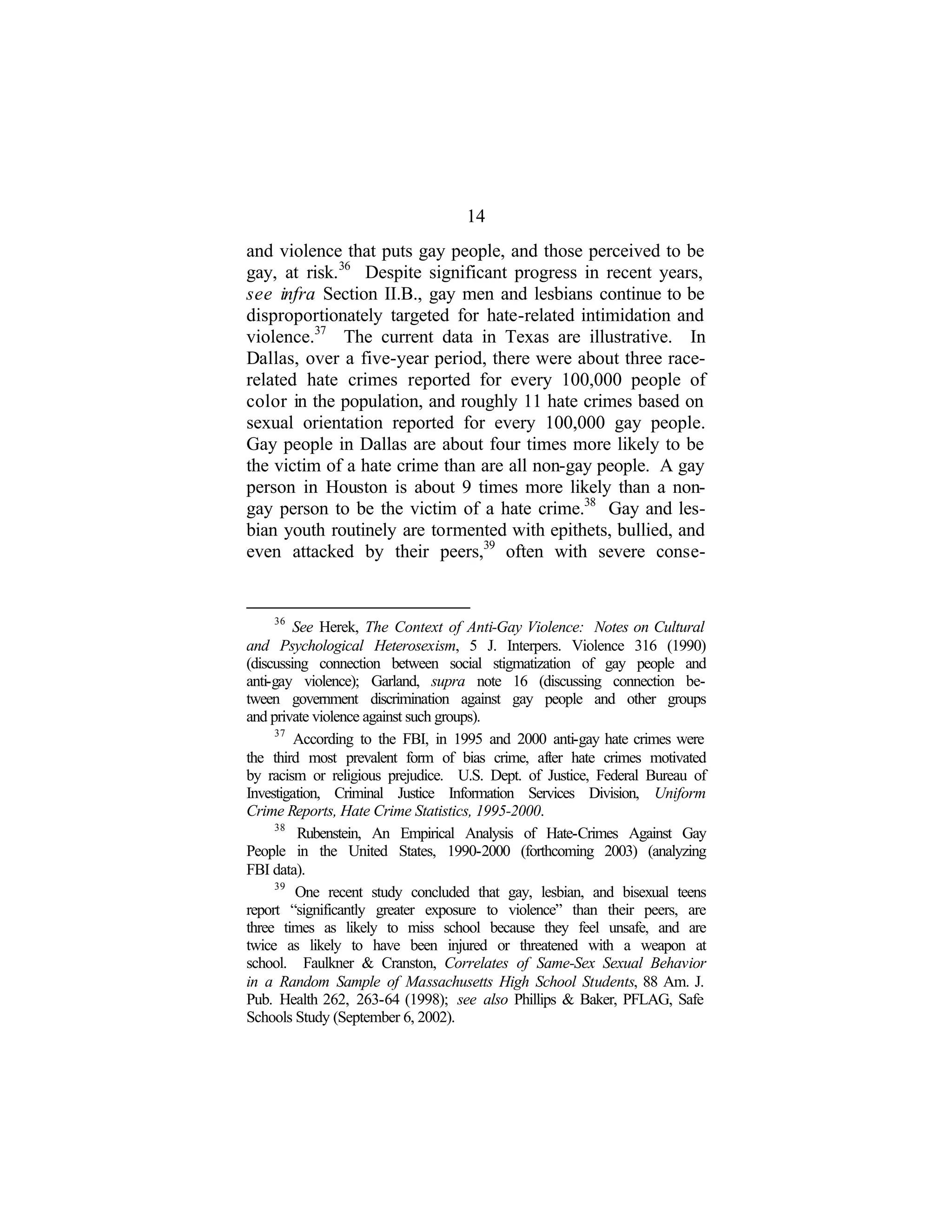 14
and violence that puts gay people, and those perceived to be
gay, at risk.36
Despite significant progress in recent years,
see infra Section II.B., gay men and lesbians continue to be
disproportionately targeted for hate-related intimidation and
violence.37
The current data in Texas are illustrative. In
Dallas, over a five-year period, there were about three race-
related hate crimes reported for every 100,000 people of
color in the population, and roughly 11 hate crimes based on
sexual orientation reported for every 100,000 gay people.
Gay people in Dallas are about four times more likely to be
the victim of a hate crime than are all non-gay people. A gay
person in Houston is about 9 times more likely than a non-
gay person to be the victim of a hate crime.38
Gay and les-
bian youth routinely are tormented with epithets, bullied, and
even attacked by their peers,39
often with severe conse-
36
See Herek, The Context of Anti-Gay Violence: Notes on Cultural
and Psychological Heterosexism, 5 J. Interpers. Violence 316 (1990)
(discussing connection between social stigmatization of gay people and
anti-gay violence); Garland, supra note 16 (discussing connection be-
tween government discrimination against gay people and other groups
and private violence against such groups).
37
According to the FBI, in 1995 and 2000 anti-gay hate crimes were
the third most prevalent form of bias crime, after hate crimes motivated
by racism or religious prejudice. U.S. Dept. of Justice, Federal Bureau of
Investigation, Criminal Justice Information Services Division, Uniform
Crime Reports, Hate Crime Statistics, 1995-2000.
38
Rubenstein, An Empirical Analysis of Hate-Crimes Against Gay
People in the United States, 1990-2000 (forthcoming 2003) (analyzing
FBI data).
39
One recent study concluded that gay, lesbian, and bisexual teens
report “significantly greater exposure to violence” than their peers, are
three times as likely to miss school because they feel unsafe, and are
twice as likely to have been injured or threatened with a weapon at
school. Faulkner & Cranston, Correlates of Same-Sex Sexual Behavior
in a Random Sample of Massachusetts High School Students, 88 Am. J.
Pub. Health 262, 263-64 (1998); see also Phillips & Baker, PFLAG, Safe
Schools Study (September 6, 2002).
 