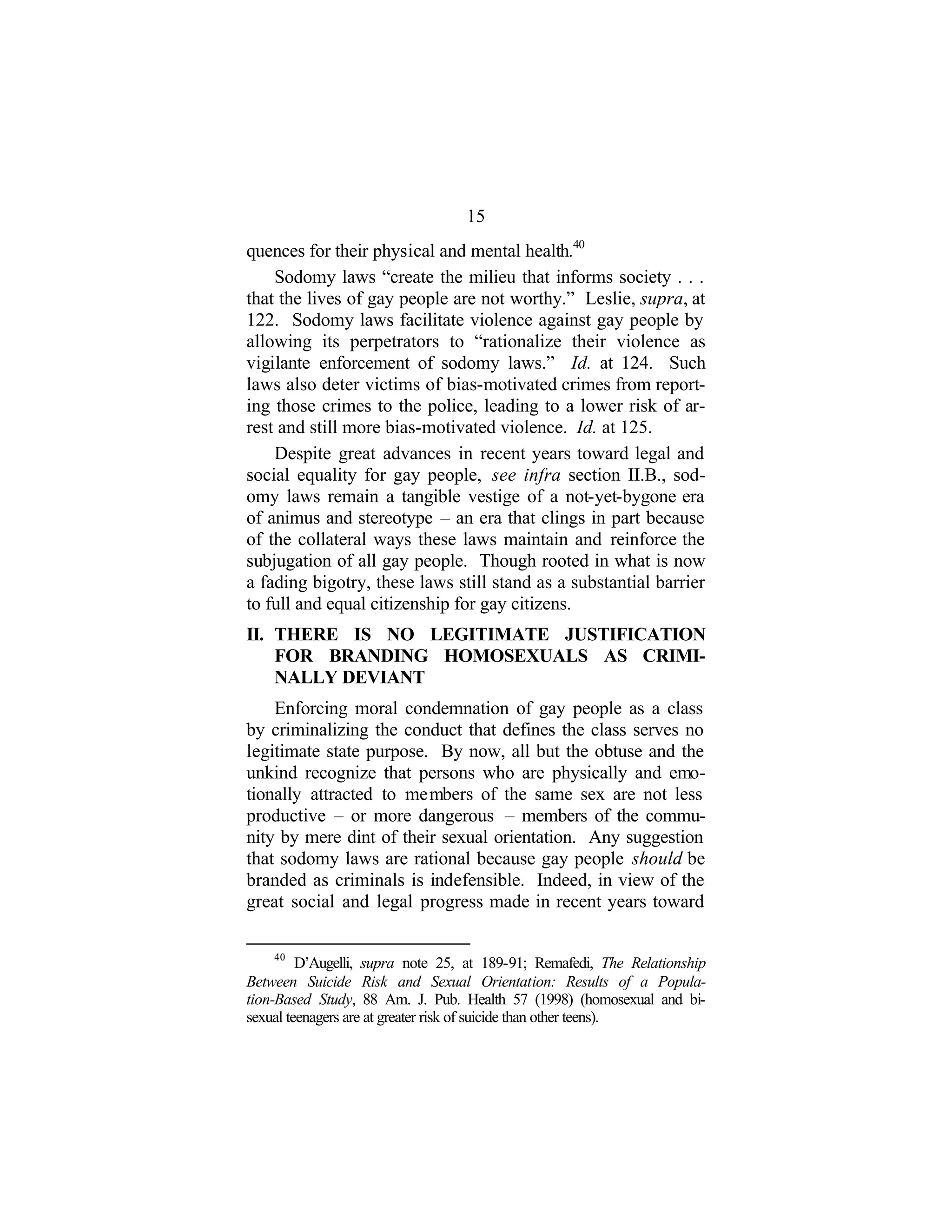 15
quences for their physical and mental health.40
Sodomy laws “create the milieu that informs society . . .
that the lives of gay people are not worthy.” Leslie, supra, at
122. Sodomy laws facilitate violence against gay people by
allowing its perpetrators to “rationalize their violence as
vigilante enforcement of sodomy laws.” Id. at 124. Such
laws also deter victims of bias-motivated crimes from report-
ing those crimes to the police, leading to a lower risk of ar-
rest and still more bias-motivated violence. Id. at 125.
Despite great advances in recent years toward legal and
social equality for gay people, see infra section II.B., sod-
omy laws remain a tangible vestige of a not-yet-bygone era
of animus and stereotype – an era that clings in part because
of the collateral ways these laws maintain and reinforce the
subjugation of all gay people. Though rooted in what is now
a fading bigotry, these laws still stand as a substantial barrier
to full and equal citizenship for gay citizens.
II. THERE IS NO LEGITIMATE JUSTIFICATION
FOR BRANDING HOMOSEXUALS AS CRIMI-
NALLY DEVIANT
Enforcing moral condemnation of gay people as a class
by criminalizing the conduct that defines the class serves no
legitimate state purpose. By now, all but the obtuse and the
unkind recognize that persons who are physically and emo-
tionally attracted to members of the same sex are not less
productive – or more dangerous – members of the commu-
nity by mere dint of their sexual orientation. Any suggestion
that sodomy laws are rational because gay people should be
branded as criminals is indefensible. Indeed, in view of the
great social and legal progress made in recent years toward
40
D’Augelli, supra note 25, at 189-91; Remafedi, The Relationship
Between Suicide Risk and Sexual Orientation: Results of a Popula-
tion-Based Study, 88 Am. J. Pub. Health 57 (1998) (homosexual and bi-
sexual teenagers are at greater risk of suicide than other teens).
 