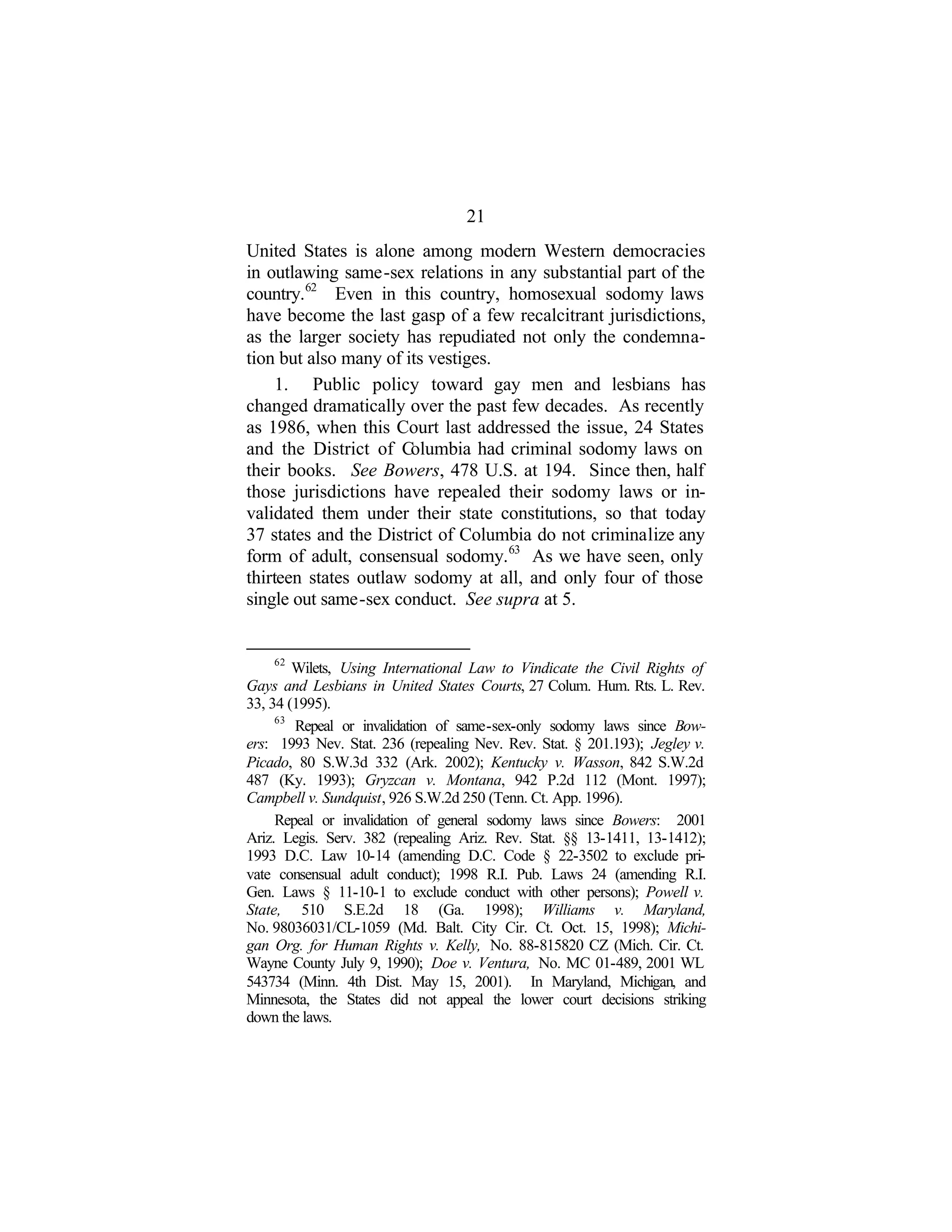 21
United States is alone among modern Western democracies
in outlawing same-sex relations in any substantial part of the
country.62
Even in this country, homosexual sodomy laws
have become the last gasp of a few recalcitrant jurisdictions,
as the larger society has repudiated not only the condemna-
tion but also many of its vestiges.
1. Public policy toward gay men and lesbians has
changed dramatically over the past few decades. As recently
as 1986, when this Court last addressed the issue, 24 States
and the District of Columbia had criminal sodomy laws on
their books. See Bowers, 478 U.S. at 194. Since then, half
those jurisdictions have repealed their sodomy laws or in-
validated them under their state constitutions, so that today
37 states and the District of Columbia do not criminalize any
form of adult, consensual sodomy.63
As we have seen, only
thirteen states outlaw sodomy at all, and only four of those
single out same-sex conduct. See supra at 5.
62
Wilets, Using International Law to Vindicate the Civil Rights of
Gays and Lesbians in United States Courts, 27 Colum. Hum. Rts. L. Rev.
33, 34 (1995).
63
Repeal or invalidation of same-sex-only sodomy laws since Bow-
ers: 1993 Nev. Stat. 236 (repealing Nev. Rev. Stat. § 201.193); Jegley v.
Picado, 80 S.W.3d 332 (Ark. 2002); Kentucky v. Wasson, 842 S.W.2d
487 (Ky. 1993); Gryzcan v. Montana, 942 P.2d 112 (Mont. 1997);
Campbell v. Sundquist, 926 S.W.2d 250 (Tenn. Ct. App. 1996).
Repeal or invalidation of general sodomy laws since Bowers: 2001
Ariz. Legis. Serv. 382 (repealing Ariz. Rev. Stat. §§ 13-1411, 13-1412);
1993 D.C. Law 10-14 (amending D.C. Code § 22-3502 to exclude pri-
vate consensual adult conduct); 1998 R.I. Pub. Laws 24 (amending R.I.
Gen. Laws § 11-10-1 to exclude conduct with other persons); Powell v.
State, 510 S.E.2d 18 (Ga. 1998); Williams v. Maryland,
No. 98036031/CL-1059 (Md. Balt. City Cir. Ct. Oct. 15, 1998); Michi-
gan Org. for Human Rights v. Kelly, No. 88-815820 CZ (Mich. Cir. Ct.
Wayne County July 9, 1990); Doe v. Ventura, No. MC 01-489, 2001 WL
543734 (Minn. 4th Dist. May 15, 2001). In Maryland, Michigan, and
Minnesota, the States did not appeal the lower court decisions striking
down the laws.
 