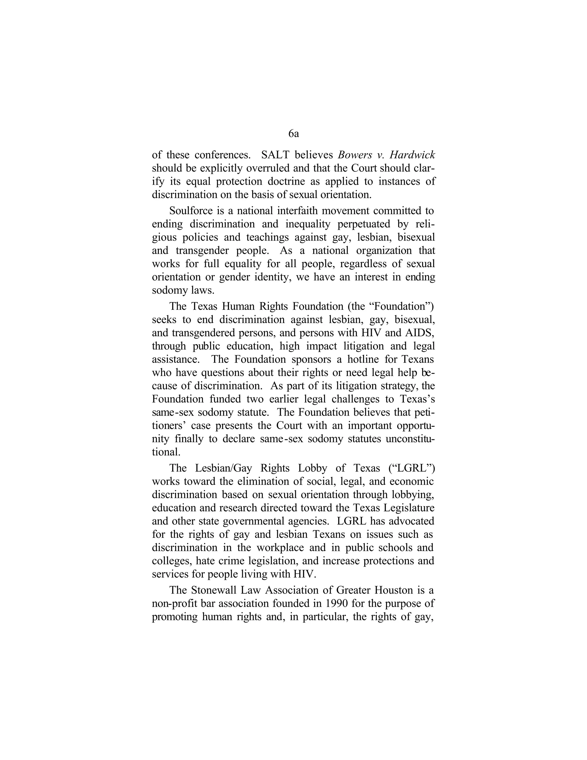 6a
of these conferences. SALT believes Bowers v. Hardwick
should be explicitly overruled and that the Court should clar-
ify its equal protection doctrine as applied to instances of
discrimination on the basis of sexual orientation.
Soulforce is a national interfaith movement committed to
ending discrimination and inequality perpetuated by reli-
gious policies and teachings against gay, lesbian, bisexual
and transgender people. As a national organization that
works for full equality for all people, regardless of sexual
orientation or gender identity, we have an interest in ending
sodomy laws.
The Texas Human Rights Foundation (the “Foundation”)
seeks to end discrimination against lesbian, gay, bisexual,
and transgendered persons, and persons with HIV and AIDS,
through public education, high impact litigation and legal
assistance. The Foundation sponsors a hotline for Texans
who have questions about their rights or need legal help be-
cause of discrimination. As part of its litigation strategy, the
Foundation funded two earlier legal challenges to Texas’s
same-sex sodomy statute. The Foundation believes that peti-
tioners’ case presents the Court with an important opportu-
nity finally to declare same-sex sodomy statutes unconstitu-
tional.
The Lesbian/Gay Rights Lobby of Texas (“LGRL”)
works toward the elimination of social, legal, and economic
discrimination based on sexual orientation through lobbying,
education and research directed toward the Texas Legislature
and other state governmental agencies. LGRL has advocated
for the rights of gay and lesbian Texans on issues such as
discrimination in the workplace and in public schools and
colleges, hate crime legislation, and increase protections and
services for people living with HIV.
The Stonewall Law Association of Greater Houston is a
non-profit bar association founded in 1990 for the purpose of
promoting human rights and, in particular, the rights of gay,
 