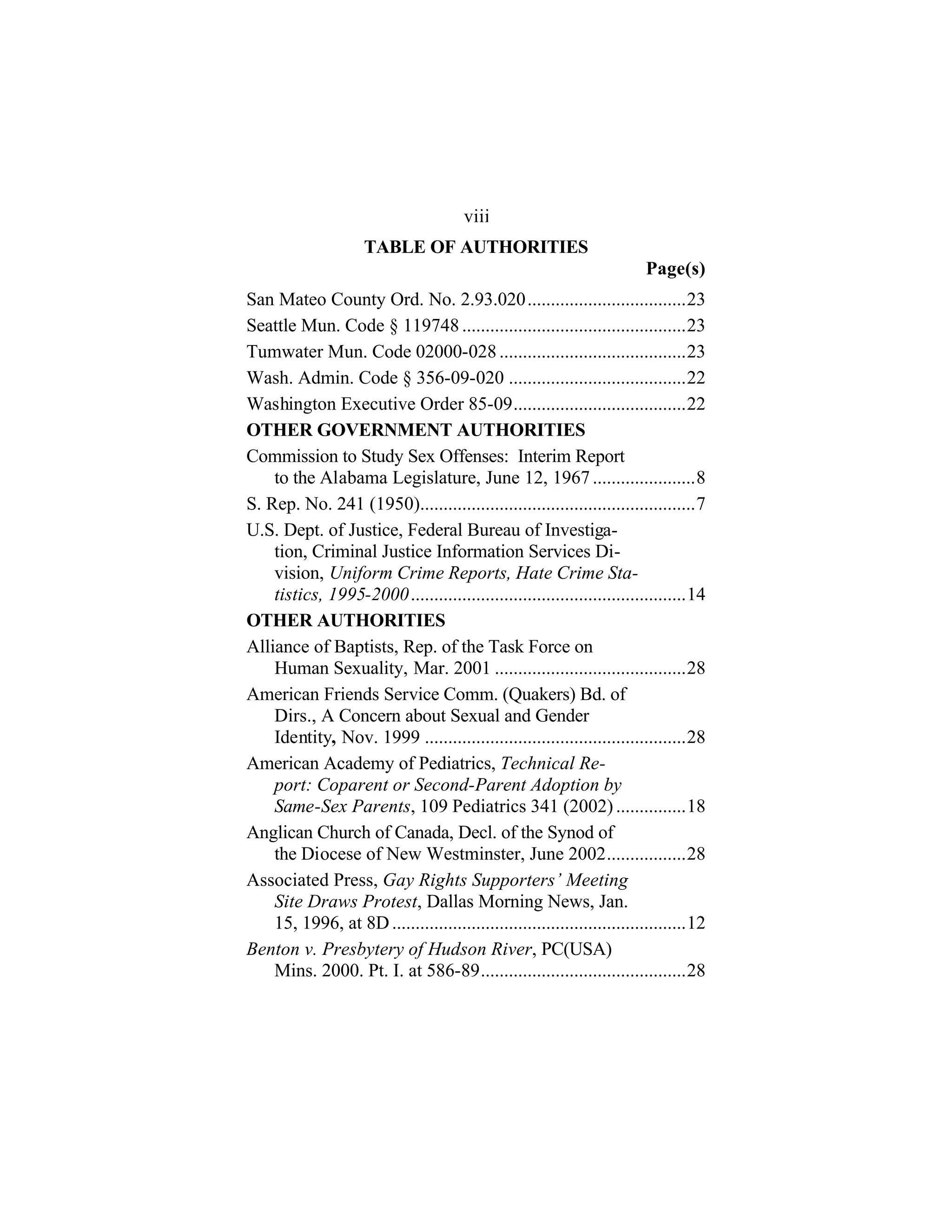 TABLE OF AUTHORITIES
Page(s)
viii
San Mateo County Ord. No. 2.93.020..................................23
Seattle Mun. Code § 119748 ................................................23
Tumwater Mun. Code 02000-028........................................23
Wash. Admin. Code § 356-09-020 ......................................22
Washington Executive Order 85-09.....................................22
OTHER GOVERNMENT AUTHORITIES
Commission to Study Sex Offenses: Interim Report
to the Alabama Legislature, June 12, 1967......................8
S. Rep. No. 241 (1950)...........................................................7
U.S. Dept. of Justice, Federal Bureau of Investiga-
tion, Criminal Justice Information Services Di-
vision, Uniform Crime Reports, Hate Crime Sta-
tistics, 1995-2000...........................................................14
OTHER AUTHORITIES
Alliance of Baptists, Rep. of the Task Force on
Human Sexuality, Mar. 2001 .........................................28
American Friends Service Comm. (Quakers) Bd. of
Dirs., A Concern about Sexual and Gender
Identity, Nov. 1999 ........................................................28
American Academy of Pediatrics, Technical Re-
port: Coparent or Second-Parent Adoption by
Same-Sex Parents, 109 Pediatrics 341 (2002) ...............18
Anglican Church of Canada, Decl. of the Synod of
the Diocese of New Westminster, June 2002.................28
Associated Press, Gay Rights Supporters’ Meeting
Site Draws Protest, Dallas Morning News, Jan.
15, 1996, at 8D...............................................................12
Benton v. Presbytery of Hudson River, PC(USA)
Mins. 2000. Pt. I. at 586-89............................................28
 