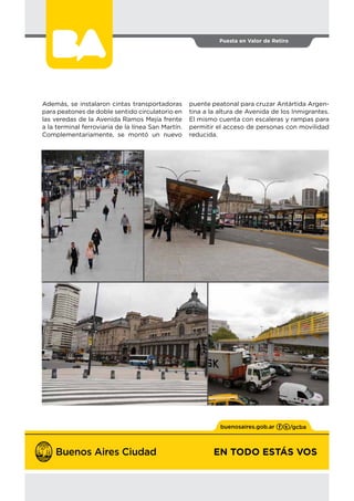 EN TODO ESTÁS VOS
Puesta en Valor de Retiro
2
EN TODO ESTÁS VOS
Además, se instalaron cintas transportadoras
para peatones de doble sentido circulatorio en
las veredas de la Avenida Ramos Mejía frente
a la terminal ferroviaria de la línea San Martín.
Complementariamente, se montó un nuevo
puente peatonal para cruzar Antártida Argen-
tina a la altura de Avenida de los Inmigrantes.
El mismo cuenta con escaleras y rampas para
permitir el acceso de personas con movilidad
reducida.
 