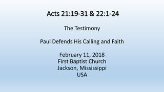 Acts 21:19-31 & 22:1-24
The Testimony
Paul Defends His Calling and Faith
February 11, 2018
First Baptist Church
Jackson, Mississippi
USA
 