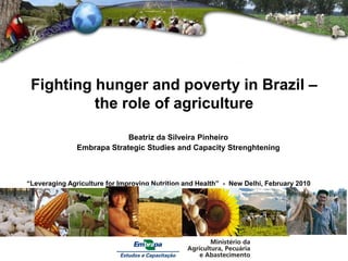 Fighting hunger and poverty in Brazil –
          the role of agriculture

                            Beatriz da Silveira Pinheiro
               Embrapa Strategic Studies and Capacity Strenghtening



“Leveraging Agriculture for Improving Nutrition and Health” - New Delhi, February 2010
 