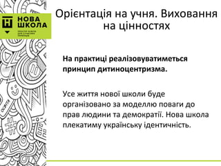 Орієнтація на учня. Виховання
на цінностях
На практиці реалізовуватиметься
принцип дитиноцентризма.
Усе життя нової школи буде
організовано за моделлю поваги до
прав людини та демократії. Нова школа
плекатиму українську ідентичність.
 