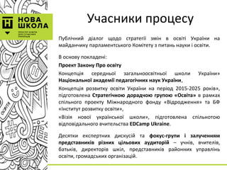 Учасники процесу
Публічний діалог щодо стратегії змін в освіті України на
майданчику парламентського Комітету з питань науки і освіти.
В основу покладені:
Проект Закону Про освіту
Концепція середньої загальноосвітньої школи України»
Національної академії педагогічних наук України,
Концепція розвитку освіти України на період 2015-2025 років»,
підготовлена Стратегічною дорадчою групою «Освіта» в рамках
спільного проекту Міжнародного фонду «Відродження» та БФ
«Інститут розвитку освіти»,
«Візія нової української школи», підготовлена спільнотою
відповідального вчительства EDCamp Ukraine.
Десятки експертних дискусій та фокус-групи і залученням
представників різних цільових аудиторій – учнів, вчителів,
батьків, директорів шкіл, представників районних управлінь
освіти, громадських організацій.
 