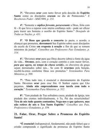 10

     3º. “Devemos orar com tanto fervor pela descida do Espírito
Santo como os discípulos oraram no dia de Pentecostes.” E
Recebereis Poder - MM/1999, p. 151.

      4º. “Somente a súplica fervente, perseverante a Deus, feita com
fé - fé que leva a esperar com inteira confiança nele - pode ser eficaz
para trazer aos homens o auxílio do Espírito Santo.” Desejado de
Todas as Nações, p. 431.

      5º. “O Deus que guarda o concerto (o pacto, o acordo, a
aliança) que prometeu, derramará Seu Espírito sobre esses discípulos
da escola de Cristo em resposta à oração a fim de que se tornem
ministros da justiça”. Conselhos aos Professores Pais Estudantes, p.
514.

     6º. “Devemos orar para que Deus decerre (abra) a fonte da água
da vida... Oremos, pois, com o coração contrito e com maior fervor,
para que agora, no tempo da chuva serôdia, os chuveiros da graça
sejam derramados sobre nós... Se com fé orarmos pela benção,
recebê-la-emos conforme Deus nos prometeu.” Testemunhos Para
Ministros, p. 509.

     7º. “Para tudo isto, é essencial o derramamento do Espírito
Santo. Devemos orar para esse fim. O Senhor espera que Lho
peçamos. Ainda não empreendemos essa tarefa com todo o
coração.” Testemunhos Para Ministros, p. 512.

     8°. "Tem piedade de Tua sofredora causa, piedade da Igreja, tem
piedade dos crentes individualmente, ó Tu, Pai das misericórdias!
Tira de nós tudo quanto contamina. Nega-nos o que quiseres, mas
não retires de nós o Teu Santo Espírito." Conselhos aos Pais,
Professores e Estudantes, p. 359.

21. Falar, Orar, Pregar Sobre a Promessa do Espírito
Santo!

      “É essencial (indispensável, fundamental, não pode faltar) que o
cristão compreenda o significado da promessa do Espírito Santo
 