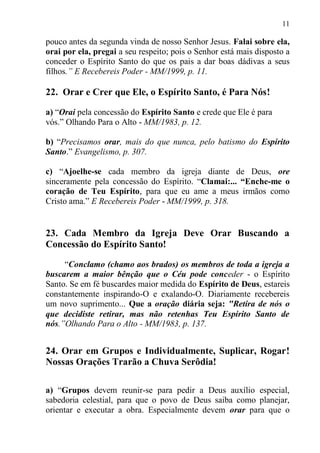 11

pouco antes da segunda vinda de nosso Senhor Jesus. Falai sobre ela,
orai por ela, pregai a seu respeito; pois o Senhor está mais disposto a
conceder o Espírito Santo do que os pais a dar boas dádivas a seus
filhos.” E Recebereis Poder - MM/1999, p. 11.

22. Orar e Crer que Ele, o Espírito Santo, é Para Nós!

a) “Orai pela concessão do Espírito Santo e crede que Ele é para
vós.” Olhando Para o Alto - MM/1983, p. 12.

b) “Precisamos orar, mais do que nunca, pelo batismo do Espírito
Santo.” Evangelismo, p. 307.

c) “Ajoelhe-se cada membro da igreja diante de Deus, ore
sinceramente pela concessão do Espírito. “Clamai:... “Enche-me o
coração de Teu Espírito, para que eu ame a meus irmãos como
Cristo ama.” E Recebereis Poder - MM/1999, p. 318.


23. Cada Membro da Igreja Deve Orar Buscando a
Concessão do Espírito Santo!

     “Conclamo (chamo aos brados) os membros de toda a igreja a
buscarem a maior bênção que o Céu pode conceder - o Espírito
Santo. Se em fé buscardes maior medida do Espírito de Deus, estareis
constantemente inspirando-O e exalando-O. Diariamente recebereis
um novo suprimento... Que a oração diária seja: "Retira de nós o
que decidiste retirar, mas não retenhas Teu Espírito Santo de
nós.”Olhando Para o Alto - MM/1983, p. 137.


24. Orar em Grupos e Individualmente, Suplicar, Rogar!
Nossas Orações Trarão a Chuva Serôdia!

a) “Grupos devem reunir-se para pedir a Deus auxílio especial,
sabedoria celestial, para que o povo de Deus saiba como planejar,
orientar e executar a obra. Especialmente devem orar para que o
 