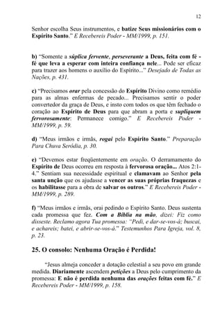 12

Senhor escolha Seus instrumentos, e batize Seus missionários com o
Espírito Santo.” E Recebereis Poder - MM/1999, p. 151.


b) “Somente a súplica fervente, perseverante a Deus, feita com fé -
fé que leva a esperar com inteira confiança nele... Pode ser eficaz
para trazer aos homens o auxílio do Espírito...” Desejado de Todas as
Nações, p. 431.

c) “Precisamos orar pela concessão do Espírito Divino como remédio
para as almas enfermas de pecado... Precisamos sentir o poder
convertedor da graça de Deus, e insto com todos os que têm fechado o
coração ao Espírito de Deus para que abram a porta e supliquem
fervorosamente: Permanece comigo.” E Recebereis Poder -
MM/1999, p. 59.

d) “Meus irmãos e irmãs, rogai pelo Espírito Santo.” Preparação
Para Chuva Serôdia, p. 30.

e) “Devemos estar freqüentemente em oração. O derramamento do
Espírito de Deus ocorreu em resposta à fervorosa oração... Atos 2:1-
4.” Sentiam sua necessidade espiritual e clamavam ao Senhor pela
santa unção que os ajudasse a vencer as suas próprias fraquezas e
os habilitasse para a obra de salvar os outros.” E Recebereis Poder -
MM/1999, p. 289.

f) “Meus irmãos e irmãs, orai pedindo o Espírito Santo. Deus sustenta
cada promessa que fez. Com a Bíblia na mão, dizei: Fiz como
disseste. Reclamo agora Tua promessa: “Pedi, e dar-se-vos-á; buscai,
e achareis; batei, e abrir-se-vos-á.” Testemunhos Para Igreja, vol. 8,
p. 23.

25. O consolo: Nenhuma Oração é Perdida!

     “Jesus almeja conceder a dotação celestial a seu povo em grande
medida. Diariamente ascendem petições a Deus pelo cumprimento da
promessa: E não é perdida nenhuma das orações feitas com fé.” E
Recebereis Poder - MM/1999, p. 158.
 