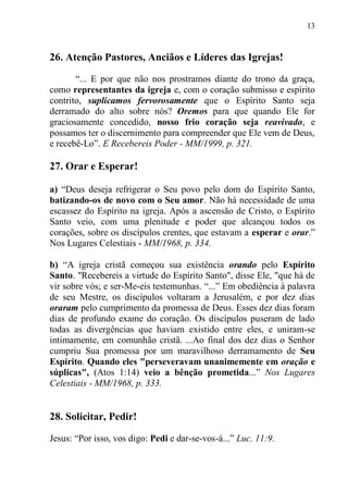 13


26. Atenção Pastores, Anciãos e Líderes das Igrejas!

       “... E por que não nos prostramos diante do trono da graça,
como representantes da igreja e, com o coração submisso e espírito
contrito, suplicamos fervorosamente que o Espírito Santo seja
derramado do alto sobre nós? Oremos para que quando Ele for
graciosamente concedido, nosso frio coração seja reavivado, e
possamos ter o discernimento para compreender que Ele vem de Deus,
e recebê-Lo”. E Recebereis Poder - MM/1999, p. 321.

27. Orar e Esperar!

a) “Deus deseja refrigerar o Seu povo pelo dom do Espírito Santo,
batizando-os de novo com o Seu amor. Não há necessidade de uma
escassez do Espírito na igreja. Após a ascensão de Cristo, o Espírito
Santo veio, com uma plenitude e poder que alcançou todos os
corações, sobre os discípulos crentes, que estavam a esperar e orar.”
Nos Lugares Celestiais - MM/1968, p. 334.

b) “A igreja cristã começou sua existência orando pelo Espírito
Santo. "Recebereis a virtude do Espírito Santo", disse Ele, "que há de
vir sobre vós; e ser-Me-eis testemunhas. “...” Em obediência à palavra
de seu Mestre, os discípulos voltaram a Jerusalém, e por dez dias
oraram pelo cumprimento da promessa de Deus. Esses dez dias foram
dias de profundo exame do coração. Os discípulos puseram de lado
todas as divergências que haviam existido entre eles, e uniram-se
intimamente, em comunhão cristã. ...Ao final dos dez dias o Senhor
cumpriu Sua promessa por um maravilhoso derramamento de Seu
Espírito. Quando eles "perseveravam unanimemente em oração e
súplicas", (Atos 1:14) veio a bênção prometida...” Nos Lugares
Celestiais - MM/1968, p. 333.


28. Solicitar, Pedir!

Jesus: “Por isso, vos digo: Pedi e dar-se-vos-á...” Luc. 11:9.
 