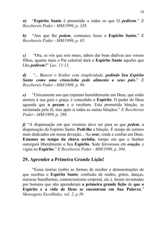 14

a) “Espírito Santo é prometido a todos os que O pedirem.” E
Recebereis Poder - MM/1999, p. 328.

b) “Aos que lhe pedem, comunica Jesus o Espírito Santo.” E
Recebereis Poder - MM/1999, p. 65.


c)     “Ora, se vós que sois maus, sabeis dar boas dádivas aos vossos
filhos, quanto mais o Pai celestial dará o Espírito Santo àqueles que
Lho pedirem?” Luc. 11:13.

d)   “... Buscar o Senhor com simplicidade, pedindo Seu Espírito
Santo como uma criancinha pede alimento a seus pais.” E
Recebereis Poder - MM/1999, p. 94.

e) “Unicamente aos que esperam humildemente em Deus, que estão
atentos à sua guia e graça, é concedido o Espírito. O poder de Deus
aguarda que o peçam e o recebam. Esta prometida bênção, se
reclamada pela fé, traz após si todas as outras bênçãos.” E Recebereis
Poder - MM/1999, p. 298.

f) “A dispensação em que vivemos deve ser para os que pedem, a
dispensação do Espírito Santo. Pedi-lhe a bênção. É tempo de sermos
mais dedicados em nossa devoção... Ao orar, crede e confiai em Deus.
Estamos no tempo da chuva serôdia, tempo em que o Senhor
outorgará liberalmente o Seu Espírito. Sede fervorosos em oração, e
vigiai no Espírito.” E Recebereis Poder - MM/1999, p. 304.

29. Aprender a Primeira Grande Lição!

     “Essas teorias (sobre as formas de receber e demonstrações de
que recebeu o Espírito Santo: confusão de ruídos, gritos, danças,
músicas barulhentas, contorcionismo corporal, etc.), foram inventadas
por homens que não aprenderam a primeira grande lição de que o
Espírito e a vida de Deus se encontram em Sua Palavra.”
Mensagens Escolhidas, vol. 2, p.39.
 