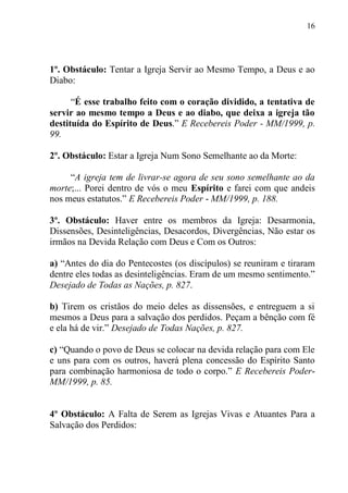 16




1º. Obstáculo: Tentar a Igreja Servir ao Mesmo Tempo, a Deus e ao
Diabo:

      “É esse trabalho feito com o coração dividido, a tentativa de
servir ao mesmo tempo a Deus e ao diabo, que deixa a igreja tão
destituída do Espírito de Deus.” E Recebereis Poder - MM/1999, p.
99.

2º. Obstáculo: Estar a Igreja Num Sono Semelhante ao da Morte:

     “A igreja tem de livrar-se agora de seu sono semelhante ao da
morte;... Porei dentro de vós o meu Espírito e farei com que andeis
nos meus estatutos.” E Recebereis Poder - MM/1999, p. 188.

3º. Obstáculo: Haver entre os membros da Igreja: Desarmonia,
Dissensões, Desinteligências, Desacordos, Divergências, Não estar os
irmãos na Devida Relação com Deus e Com os Outros:

a) “Antes do dia do Pentecostes (os discípulos) se reuniram e tiraram
dentre eles todas as desinteligências. Eram de um mesmo sentimento.”
Desejado de Todas as Nações, p. 827.

b) Tirem os cristãos do meio deles as dissensões, e entreguem a si
mesmos a Deus para a salvação dos perdidos. Peçam a bênção com fé
e ela há de vir.” Desejado de Todas Nações, p. 827.

c) “Quando o povo de Deus se colocar na devida relação para com Ele
e uns para com os outros, haverá plena concessão do Espírito Santo
para combinação harmoniosa de todo o corpo.” E Recebereis Poder-
MM/1999, p. 85.


4º Obstáculo: A Falta de Serem as Igrejas Vivas e Atuantes Para a
Salvação dos Perdidos:
 