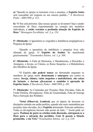 17

a) “Quando as igrejas se tornarem vivas e atuantes, o Espírito Santo
será concedido em resposta ao seu sincero pedido...” E Recebereis
Poder - MM/1999, p. 312.

b) “O fim está próximo. Que nossas igrejas se levantem! Seja o poder
convertedor de Deus experimentado no coração dos membros
individuais, e então veremos a profunda atuação do Espírito de
Deus.” Mensagens Escolhidas, vol. 3, p. 154.


5º. Obstáculo: A Ignomínia (a vergonha) a Indolência (negligência) a
Preguiça da Igreja:

      “Quando a ignomínia da indolência e preguiça tiver sido
afastada da igreja. O Espírito do Senhor Se manifestará
graciosamente.” Testemunhos Seletos, vol. 1, p. 308.

6º. Obstáculo: A Falta de Harmonia, o Mundanismo, a Discórdia, a
Amargura, a Inveja, os Ciúmes, as Ruins Suspeitas e a Maledicência
dos Membros da Igreja:

     “O Espírito não poderá nunca ser derramado enquanto os
membros da igreja nutrir desarmonia e amargura uns contra os
outros. Inveja, ciúmes, ruins suspeitas e maledicência, são coisas
de Satanás, e barram eficazmente o caminho à operação do
Espírito Santo. E Recebereis Poder - MM/1999, p. 301.

7º. Obstáculo: As Contendas por Posições Mais Elevadas, Falta de
União Perfeita, Divergências, Falta de Unanimidade, Falta de Entrega
Para a Salvação dos Perdidos:

      “Notai (Observai, Lembrai) que só depois de haverem os
discípulos entrado em união perfeita, quando não mais contendiam por
posições mais elevadas, foi o Espírito derramado. Estavam unânimes.
Todas as divergências haviam sido postas de lado...” Assim pode ser
agora. Ponham de parte os cristãos toda dissensão, entreguem-se a
Deus para a salvação dos perdidos. Com fé peçam a bênção
prometida, e ela Virá.” Testemunhos Seletos, vol. 3, p. 210.
 
