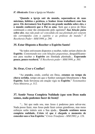 18

8º. Obstáculo: Estar a Igreja no Mundo:

     “Quando a igreja sair do mundo, separando-se de suas
máximas, hábitos e práticas, o Senhor Jesus trabalhará com Seu
povo: Ele derramará Seu Espírito em grande medida sobre eles, e
o mundo conhecerá que o Pai os ama. Será que o povo de Deus
continuará a estar tão entorpecido pelo egoísmo? Sua bênção paira
sobre eles, mas não pode ser concedida em sua plenitude por estarem
tão corrompidos com o espírito e as práticas do mundo.” E
Recebereis Poder - MM/1999, p. 290.

35. Estar Disposto a Receber o Espírito Santo!

     “Se todos estivessem dispostos a receber, todos seriam cheios do
Espírito. Contentando-nos com bênçãos pequeninas, desqualificamo-
nos para receber o Espírito em ilimitada plenitude... Esperando
pouco, pouco receberá.” E Recebereis poder - MM/1999, p. 303.


36. Orar, Crer e Confiar!

     “Ao orardes, crede, confiai em Deus, estamos no tempo da
chuva serôdia, tempo em que o Senhor outorgará liberalmente o Seu
Espírito. Sede fervorosa em oração vigie no Espírito.” Testemunhos
Para Ministros, p. 512.



37. Sentir Nossa Completa Nulidade (que sem Deus nada
somos, nada podemos fazer de bom)!

      “... Sei que nada sou, mas Jesus é poderoso para salvar-me.
Nada posso fazer, mas Jesus pode fazer coisas grandiosas, mas meus
esforços serão inúteis sem a Sua ajuda... Quando sentimos nossa
completa nulidade, Cristo vê que é chegado o momento de
conceder-nos o Seu Espírito.” Cristo Triunfante - MM/2002, p. 126.
 