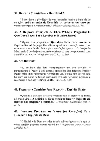19

38. Buscar a Mansidão e a Humildade!

     “É-vos dado o privilégio de vos tornardes manso e humilde de
coração; então os anjos de Deus hão de cooperar convosco em
vossos esforços de reavivamento.” Obreiros Evangélicos, p. 164.

39. A Resposta Completa de Ellen White à Pergunta: O
Que Devo Fazer Para Receber o Espírito Santo?

     “Alguns têm perguntado: Que devo fazer para receber o
Espírito Santo? Peça que Deus lhes esquadrinhe o coração como com
uma vela acesa. Nada façam para satisfação egoísta... O desejo do
Mestre não é que haja um escasso suprimento, mas que produzam com
abundância.” Cristo Triunfante - MM/2002, p. 299.

40. Ser Batizado!

      “E, ouvindo eles isto compungiu-se em seu coração, e
perguntaram a Pedro e aos demais apóstolos: que faremos irmãos?
Pedro então lhes respondeu: Arrependei-vos, e cada um de vós seja
batizado em nome de Jesus Cristo, para remissão de vossos pecados; e
recebereis o dom do Espírito Santo.” Atos 2:37 e 38.


41. Preparar o Caminho Para Receber o Espírito Santo

      “Quando o caminho estiver preparado para o Espírito de Deus,
a bênção virá... O Espírito de Deus nunca poderá vir enquanto ela
(igreja) não preparar o caminho.” Mensagens Escolhidas, vol. 1,
p.124.

42. Devemos Preparar os Vasos (os Corações) Para
Receber o Espírito de Deus

     “O Espírito de Deus será derramado sobre a igreja assim que os
vasos estejam preparados para recebê-Lo.” Preparação Para a Chuva
Serôdia, p. 9.
 