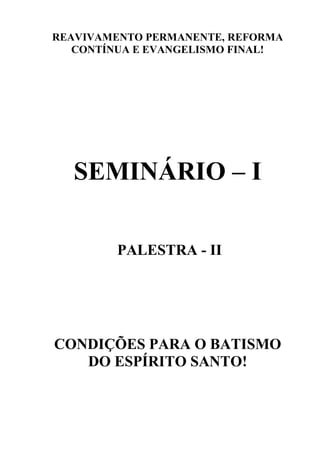 REAVIVAMENTO PERMANENTE, REFORMA
   CONTÍNUA E EVANGELISMO FINAL!




  SEMINÁRIO – I

         PALESTRA - II




CONDIÇÕES PARA O BATISMO
   DO ESPÍRITO SANTO!
 
