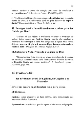 23

Senhor, abrindo a porta do coração por meio da confissão e
arrependimento.” E Recebereis Poder - MM/1999, p.299.

e) “Oxalá (queira Deus) nós como um povo humilhássemos o coração
diante de Deus, e pleiteássemos com ele pela dotação do Espírito
Santo!” Preparação Para a Chuva Serôdia, p. 44.

53. Entregar total e Incondicionalmente a Alma para Ser
Guiada por Deus!

      “Muitos há que crêem e professam reclamar a promessa do
senhor: falam acerca do Espírito Santo, todavia não recebem o
benefício. Não entregam a alma para ser guiada e regida pelas forças
divinas... querem dirigir a si mesmos. É por isso que não recebem
o celeste dom.” Desejado de Todas as Nações, p. 672.

54. Submeter a Vida e Vontade a Vontade de Deus

     “Nossa vontade finita precisa ser levada em submissão à vontade
do Infinito; a vontade humana deve fundir-se com a divina. Isso trará
o Espírito Santo em nosso auxílio...”. E Recebereis poder -
MM/1999, pág. 344.


55. Crucificar o EU!

    Ser Esvaziados do eu, do Egoísmo, do Orgulho e da
                        Pretensão

Se você não matar o eu, ele te matará com a morte eterna!

EU (Definição)

Egoísmo: amor excessivo ao bem próprio, sem consideração aos
interesses alheios, dos outros.

Egocentrismo: exlusivismo que faz a pessoa referir tudo a si próprio
 