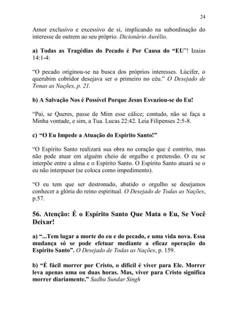 24

Amor exclusivo e excessivo de si, implicando na subordinação do
interesse de outrem ao seu próprio. Dicionário Aurélio.

a) Todas as Tragédias do Pecado é Por Causa do “EU”! Izaias
14:1-4:

“O pecado originou-se na busca dos próprios interesses. Lúcifer, o
querubim cobridor desejava ser o primeiro no céu.” O Desejado de
Tonas as Nações, p. 21.

b) A Salvação Nos é Possível Porque Jesus Esvaziou-se do Eu!

“Pai, se Queres, passe de Mim esse cálice; contudo, não se faça a
Minha vontade, e sim, a Tua. Lucas 22:42. Leia Filipenses 2:5-8.

c) “O Eu Impede a Atuação do Espírito Santo!”

“O Espírito Santo realizará sua obra no coração que é contrito, mas
não pode atuar em alguém cheio de orgulho e pretensão. O eu se
interpõe entre a alma e o Espírito Santo. O Espírito Santo atuará se o
eu não interpuser (se coloca como impedimento).

“O eu tem que ser destronado, abatido o orgulho se desejamos
conhecer a glória do reino espiritual. O Desejado de Todas as Nações,
p.57.

56. Atenção: É o Espírito Santo Que Mata o Eu, Se Você
Deixar!

a) “...Tem lugar a morte do eu e do pecado, e uma vida nova. Essa
mudança só se pode efetuar mediante a eficaz operação do
Espírito Santo”. O Desejado de Todas as Nações, p. 159.

b) “É fácil morrer por Cristo, o difícil é viver para Ele. Morrer
leva apenas uma ou duas horas. Mas, viver para Cristo significa
morrer diariamente.” Sadhu Sundar Singh
 