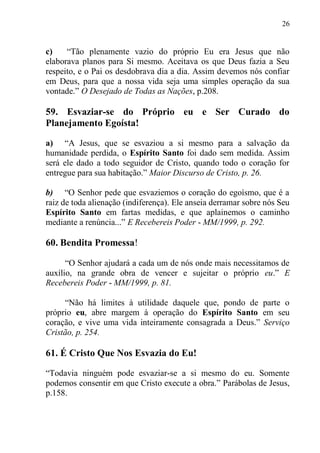 26


c)    “Tão plenamente vazio do próprio Eu era Jesus que não
elaborava planos para Si mesmo. Aceitava os que Deus fazia a Seu
respeito, e o Pai os desdobrava dia a dia. Assim devemos nós confiar
em Deus, para que a nossa vida seja uma simples operação da sua
vontade.” O Desejado de Todas as Nações, p.208.

59. Esvaziar-se do Próprio eu e Ser Curado do
Planejamento Egoísta!

a) “A Jesus, que se esvaziou a si mesmo para a salvação da
humanidade perdida, o Espírito Santo foi dado sem medida. Assim
será ele dado a todo seguidor de Cristo, quando todo o coração for
entregue para sua habitação.” Maior Discurso de Cristo, p. 26.

b) “O Senhor pede que esvaziemos o coração do egoísmo, que é a
raiz de toda alienação (indiferença). Ele anseia derramar sobre nós Seu
Espírito Santo em fartas medidas, e que aplainemos o caminho
mediante a renúncia...” E Recebereis Poder - MM/1999, p. 292.

60. Bendita Promessa!

      “O Senhor ajudará a cada um de nós onde mais necessitamos de
auxílio, na grande obra de vencer e sujeitar o próprio eu.” E
Recebereis Poder - MM/1999, p. 81.

     “Não há limites à utilidade daquele que, pondo de parte o
próprio eu, abre margem à operação do Espírito Santo em seu
coração, e vive uma vida inteiramente consagrada a Deus.” Serviço
Cristão, p. 254.

61. É Cristo Que Nos Esvazia do Eu!

“Todavia ninguém pode esvaziar-se a si mesmo do eu. Somente
podemos consentir em que Cristo execute a obra.” Parábolas de Jesus,
p.158.
 