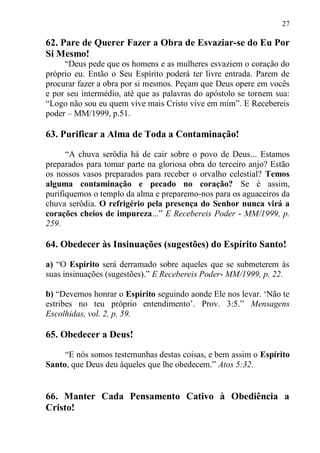 27

62. Pare de Querer Fazer a Obra de Esvaziar-se do Eu Por
Si Mesmo!
     “Deus pede que os homens e as mulheres esvaziem o coração do
próprio eu. Então o Seu Espírito poderá ter livre entrada. Parem de
procurar fazer a obra por si mesmos. Peçam que Deus opere em vocês
e por seu intermédio, até que as palavras do apóstolo se tornem sua:
“Logo não sou eu quem vive mais Cristo vive em mim”. E Recebereis
poder – MM/1999, p.51.

63. Purificar a Alma de Toda a Contaminação!

      “A chuva serôdia há de cair sobre o povo de Deus... Estamos
preparados para tomar parte na gloriosa obra do terceiro anjo? Estão
os nossos vasos preparados para receber o orvalho celestial? Temos
alguma contaminação e pecado no coração? Se é assim,
purifiquemos o templo da alma e preparemo-nos para os aguaceiros da
chuva serôdia. O refrigério pela presença do Senhor nunca virá a
corações cheios de impureza...” E Recebereis Poder - MM/1999, p.
259.

64. Obedecer às Insinuações (sugestões) do Espírito Santo!

a) “O Espírito será derramado sobre aqueles que se submeterem às
suas insinuações (sugestões).” E Recebereis Poder- MM/1999, p. 22.

b) “Devemos honrar o Espírito seguindo aonde Ele nos levar. „Não te
estribes no teu próprio entendimento‟. Prov. 3:5.” Mensagens
Escolhidas, vol. 2, p. 59.

65. Obedecer a Deus!

     “E nós somos testemunhas destas coisas, e bem assim o Espírito
Santo, que Deus deu àqueles que lhe obedecem.” Atos 5:32.


66. Manter Cada Pensamento Cativo à Obediência a
Cristo!
 