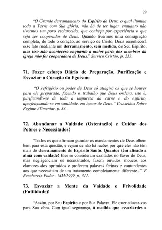 29

      “O Grande derramamento do Espírito de Deus, o qual ilumina
toda a Terra com Sua glória, não há de ter lugar enquanto não
tivermos um povo esclarecido, que conheça por experiência o que
seja ser cooperador de Deus. Quando tivermos uma consagração
completa, de todo o coração, ao serviço de Cristo, Deus reconhecerá
esse fato mediante um derramamento, sem medida, de Seu Espírito;
mas isso não acontecerá enquanto a maior parte dos membros da
igreja não for cooperadora de Deus.” Serviço Cristão, p. 253.


71. Fazer esforço Diário de Preparação, Purificação e
Esvaziar o Coração do Egoísmo

       “O refrigério ou poder de Deus só atingirá os que se houver
para ele preparado, fazendo o trabalho que Deus ordena, isto é,
purificando-se de toda a impureza da carne e do espírito,
aperfeiçoando-se em santidade, no temor de Deus.” Conselhos Sobre
Regime Alimentar, p. 33.


72. Abandonar a Vaidade (Ostentação) e Cuidar dos
Pobres e Necessitados!

     “Todos os que afirmam guardar os mandamentos de Deus olhem
bem para esta questão, e vejam se não há razões por que eles não têm
mais do derramamento do Espírito Santo. Quantos têm alteado a
alma com vaidade! Eles se consideram exaltados no favor de Deus,
mas negligenciam os necessitados, fazem ouvidos moucos aos
clamores dos oprimidos e proferem palavras ferinas e contundentes
aos que necessitam de um tratamento completamente diferente...” E
Recebereis Poder - MM/1999, p. 311.

73. Esvaziar a Mente            da    Vaidade e Frivolidade
(Futilidade)!

     “Assim, por Seu Espírito e por Sua Palavra, Ele quer educar-vos
para Sua obra. Com igual segurança, à medida que esvaziardes a
 