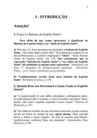 3



                   I - INTRODUÇÃO

Atenção!

1. O que é o Batismo do Espírito Santo?

     Para efeito do que vamos apresentar, o significado do
Batismo do Espírito Santo é ser “cheio do Espírito Santo”.

a) “Em atos 1:5, Jesus prometeu aos discípulos o batismo do Espírito
Santo, “não muito depois destes dias.” Essa promessa cumpriu-se no
dia de Pentecostes, e a palavra empregada é “cheio”. “Todos ficaram
cheios do Espírito Santo” (At 2:4). Daí, concluirmos que as
expressões “batismo do Espírito Santo” e “ser cheios do Espírito
Santo” são sinônimos (a mesma coisa, equivalem).” Intimidade com
Deus 3º. Seminário de Enriquecimento Espiritual - Recebereis
Poder..., p.31. Grifos e parênteses acrescentados.

b) “Cotidianamente recebia Jesus novo batismo do Espírito
Santo.” Parábolas de Jesus, p. 139.

2. Quando Deus nos Derramará a Santa Unção (o Espírito
Santo)?

a) “A resposta pode vir com súbita velocidade e sobrepujante poder,
ou pode demorar dias e semanas, e nossa fé receber uma prova. Deus,
porém, sabe como e quando responder à nossa oração.” História da
Redenção, p. 247.

b) “Em todas as reuniões em que estivermos presentes, nossas orações
devem ser feitas no sentido de que, agora mesmo, Deus conceda
fervor e ânimo a nosso coração... Se com fé orarmos pela bênção,
recebê-la-emos conforme Deus nos prometeu”. Testemunhos Para
Ministros, p.509.
 