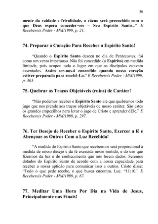 30

mente da vaidade e frivolidade, o vácuo será preenchido com o
que Deus espera conceder-vos – Seu Espírito Santo...” E
Recebereis Poder - MM/1999, p. 21.


74. Preparar o Coração Para Receber o Espírito Santo!

      “Quando o Espírito Santo desceu no dia de Pentecostes, foi
como um vento impetuoso. Não foi concedido (o Espírito) em medida
limitada, pois ocupou todo o lugar em que os discípulos estavam
assentados. Assim ser-nos-á concedido quando nosso coração
estiver preparado para recebê-Lo.” E Recebereis Poder - MM/1999,
p. 303.

75. Quebrar os Traços Objetáveis (ruins) de Caráter!

      “Não podemos receber o Espírito Santo até que quebremos todo
jugo que nos prende aos traços objetáveis de nosso caráter. São estes
os grandes empecilhos para levar o jugo de Cristo e aprender dEle.” E
Recebereis Poder - MM/1999, p. 297.


76. Ter Desejo de Receber o Espírito Santo, Exercer a fé e
Abençoar os Outros Com a Luz Recebida!

      “A medida do Espírito Santo que recebermos será proporcional à
medida de nosso desejo e da fé exercida nesse sentido, e do uso que
fizermos da luz e do conhecimento que nos forem dados. Seremos
dotados do Espírito Santo de acordo com a nossa capacidade para
receber a nossa aptidão para comunicar isso a outros. Cristo disse:
“Todo o que pede recebe, o que busca encontra. Luc. “11:10.” E
Recebereis Poder - MM/1999, p. 67.


77. Meditar Uma Hora Por Dia na Vida de Jesus,
Principalmente nas Finais!
 