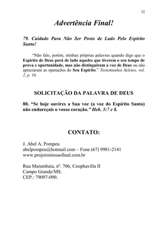 32


                 Advertência Final!
79. Cuidado Para Não Ser Posto de Lado Pelo Espírito
Santo!

      “Não falo, porém, minhas próprias palavras quando digo que o
Espírito de Deus porá de lado aqueles que tiverem o seu tempo de
prova e oportunidade, mas não distinguiram a voz de Deus ou não
apreciaram as operações do Seu Espírito.” Testemunhos Seletos, vol.
2, p. 16.



      SOLICITAÇÃO DA PALAVRA DE DEUS

80. “Se hoje ouvires a Sua voz (a voz do Espírito Santo)
não endureçais o vosso coração.” Heb. 3:7 e 8.



                        CONTATO:
J. Abel A. Pompeu
abelpompeu@hotmail.com – Fone (67) 9981-2141
www.projetomissaofinal.com.br

Rua Marambaia, nº. 706, Coophavilla II
Campo Grande/MS.
CEP.: 79097-090.
 