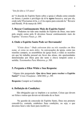 4

“Isto foi dito a 115 anos!

c) “A descida do Espírito Santo sobre a igreja é olhada como estando
no futuro; é porém o privilégio de tê-la agora buscai-a, orai por ela,
crede nela! Precisamos tê-la, e o Céu espera para concede-la.” Reveew
and Herald, 19 de março de 1895.

3. Buscar Continuamente Mais do Espírito Santo!
      “Podemos ter tido uma medida do Espírito de Deus, mas tanto
pela oração como pela fé devemos buscar continuamente mais do
Espírito.” Eventos Finais, p. 188.

4. Onde o Espírito Santo Pode ser Derramado!

     “Cristo disse:“ Onde estiverem dois ou três reunidos em Meu
nome, aí estou no meio deles. As convocações da igreja, como nas
reuniões campais, as assembléias da igreja local, e todas as ocasiões
em que há trabalho pessoal em favor das almas, são oportunidades
determinadas por Deus para dar tanto a chuva temporã como a
serôdia. Testemunhos Para Ministros, p. 508.


5. Pergunta a Ellen White e Sua Resposta:

“Alguns têm perguntado: Que devo fazer para receber o Espírito
Santo?” Cristo Triunfante - MM/2002, p. 299.

Resposta: Cumprir as Condições


6. Definição de Condições:
      São obrigações que se impõem e se aceitam. Coisas que devem
ser feitas e outras que devem ser deixadas de se fazer.

     Na questão da concessão do Espírito Santo, Deus nos promete
concedê-Lo, contudo, estabelece Suas condições, ou seja, o que
devemos fazer e não fazer para recebê-Lo:
 