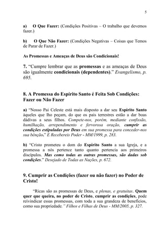 5


a) O Que Fazer: (Condições Positivas – O trabalho que devemos
fazer.)

b)    O Que Não Fazer: (Condições Negativas – Coisas que Temos
de Parar de Fazer.)

As Promessas e Ameaças de Deus são Condicionais!

7. “Cumpre lembrar que as promessas e as ameaças de Deus
são igualmente condicionais (dependentes).” Evangelismo, p.
695.


8. A Promessa do Espírito Santo é Feita Sob Condições:
Fazer ou Não Fazer

a) “Nosso Pai Celeste está mais disposto a dar seu Espírito Santo
àqueles que lho peçam, do que os pais terrestres estão a dar boas
dádivas a seus filhos. Compete-nos, porém, mediante confissão,
humilhação, arrependimento e fervorosa oração, cumprir as
condições estipuladas por Deus em sua promessa para conceder-nos
sua bênção.” E Recebereis Poder - MM/1999, p. 283.

b) “Cristo prometeu o dom do Espírito Santo a sua Igreja, e a
promessa a nós pertence tanto quanto pertencia aos primeiros
discípulos. Mas como todas as outras promessas, são dadas sob
condições.” Desejado de Todas as Nações, p. 672.


9. Cumprir as Condições (fazer ou não fazer) no Poder de
Cristo!

      “Ricas são as promessas de Deus, e plenas, e gratuitas. Quem
quer que queira, no poder de Cristo, cumprir as condições, pode
reivindicar essas promessas, com toda a sua grandeza de benefícios,
como sua propriedade.” Filhos e Filhas de Deus - MM/2005, p. 327.
 