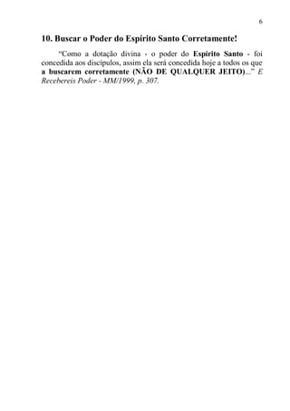 6

10. Buscar o Poder do Espírito Santo Corretamente!
     “Como a dotação divina - o poder do Espírito Santo - foi
concedida aos discípulos, assim ela será concedida hoje a todos os que
a buscarem corretamente (NÃO DE QUALQUER JEITO)...” E
Recebereis Poder - MM/1999, p. 307.
 