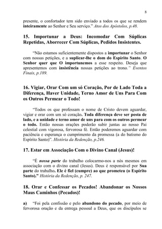 8

presente, o confortador tem sido enviado a todos os que se rendem
inteiramente ao Senhor e Seu serviço.” Atos dos Apóstolos, p.48.

15. Importunar a Deus: Incomodar Com Súplicas
Repetidas, Aborrecer Com Súplicas, Pedidos Insistentes.

     “Não estamos suficientemente dispostos a importunar o Senhor
com nossas petições, e a suplicar-lhe o dom do Espírito Santo. O
Senhor quer que O importunemos a esse respeito. Deseja que
apresentemos com insistência nossas petições ao trono.” Eventos
Finais, p.189.


16. Vigiar, Orar Com um só Coração, Por de Lado Toda a
Diferença, Haver Unidade, Terno Amor de Uns Para Com
os Outros Permear o Todo!

      “Todos os que professam o nome de Cristo devem aguardar,
vigiar e orar com um só coração. Toda diferença deve ser posta de
lado, e a unidade e terno amor de uns para com os outros permear
o todo. Então nossas orações poderão subir juntas ao nosso Pai
celestial com vigorosa, fervorosa fé. Então poderemos aguardar com
paciência e esperança o cumprimento da promessa (a do batismo do
Espírito Santo)”. História da Redenção, p.246.

17. Estar em Associação Com o Divino Canal (Jesus)!

     “É nossa parte do trabalho colocarmo-nos a nós mesmos em
associação com o divino canal (Jesus). Deus é responsável por Sua
parte do trabalho. Ele é fiel (cumpre) ao que prometeu (o Espírito
Santo).” História da Redenção, p. 247.

18. Orar e Confessar os Pecados! Abandonar os Nossos
Maus Caminhos (Pecados)!

a) “Foi pela confissão e pelo abandono do pecado, por meio de
fervorosa oração e da entrega pessoal a Deus, que os discípulos se
 