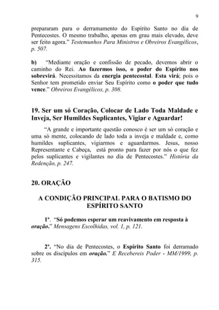 9

prepararam para o derramamento do Espírito Santo no dia de
Pentecostes. O mesmo trabalho, apenas em grau mais elevado, deve
ser feito agora.” Testemunhos Para Ministros e Obreiros Evangélicos,
p. 507.

b)   “Mediante oração e confissão de pecado, devemos abrir o
caminho do Rei. Ao fazermos isso, o poder do Espírito nos
sobrevirá. Necessitamos da energia pentecostal. Esta virá; pois o
Senhor tem prometido enviar Seu Espírito como o poder que tudo
vence.” Obreiros Evangélicos, p. 308.


19. Ser um só Coração, Colocar de Lado Toda Maldade e
Inveja, Ser Humildes Suplicantes, Vigiar e Aguardar!
     “A grande e importante questão conosco é ser um só coração e
uma só mente, colocando de lado toda a inveja e maldade e, como
humildes suplicantes, vigiarmos e aguardarmos. Jesus, nosso
Representante e Cabeça, está pronto para fazer por nós o que fez
pelos suplicantes e vigilantes no dia de Pentecostes.” História da
Redenção, p. 247.


20. ORAÇÃO

  A CONDIÇÃO PRINCIPAL PARA O BATISMO DO
              ESPÍRITO SANTO

     1º. “Só podemos esperar um reavivamento em resposta à
oração.” Mensagens Escolhidas, vol. 1, p. 121.


     2º. “No dia de Pentecostes, o Espírito Santo foi derramado
sobre os discípulos em oração.” E Recebereis Poder - MM/1999, p.
315.
 