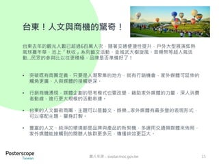 15 
台東！人文與商機的驚奇！ 
台東去年的觀光人數已超過6百萬人次，隨著交通便捷性提升，戶外大型展演如熱 
氣球嘉年華、池上「秋收」系列藝文活動、金城武大樹旋風、音樂祭等超人氣活 
動…民眾的參與比以往更積極，品牌是否準備好了！ 
• 突破既有商圈定義，只要是人潮聚集的地方，就有行銷機會，家外媒體可延伸的 
觸角更廣、人與媒體的接觸更深。 
• 行銷商機湧現，媒體企劃的思考模式也要改變，藉助家外媒體的力量，深入消費 
者動線，進行更大規模的活動串連。 
• 台東的人文藝術商圈，主題可以是藝文、娛樂…家外媒體有最多變的表現形式， 
可以搭配主題、量身訂製。 
• 豐富的人文、純淨的環境都是品牌與產品的新契機，多運用交通類媒體來佈局， 
家外媒體能接觸到的閱聽人族群更多元，傳播綜效更巨大。 
圖片來源：sixstar.moc.gov.tw 
 