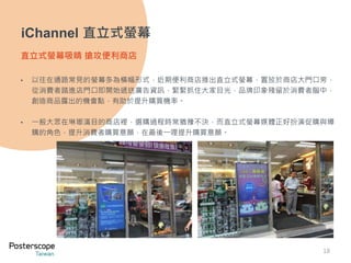 18 
iChannel 直立式螢幕 
直立式螢幕吸睛搶攻便利商店 
• 以往在通路常見的螢幕多為橫幅形式，近期便利商店推出直立式螢幕，置放於商店大門口旁， 
從消費者踏進店門口即開始遞送廣告資訊，緊緊抓住大家目光，品牌印象殘留於消費者腦中， 
創造商品露出的機會點，有助於提升購買機率。 
• 一般大眾在琳瑯滿目的商店裡，選購過程時常猶豫不決，而直立式螢幕媒體正好扮演促購與導 
購的角色，提升消費者購買意願，在最後一哩提升購買意願。 
 