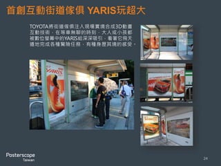 首創互動街道傢俱YARIS玩超大 
24 
TOYOTA將街道傢俱注入現場實境合成3D動畫 
互動技術，在等車無聊的時刻，大人或小孩都 
被數位螢幕中的YARIS給深深吸引，看著它飛天 
遁地完成各種驚險任務，有種身歷其境的感受。 
 