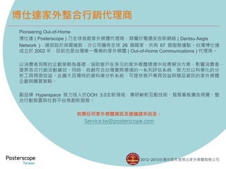 Pioneering Out-of-Home 
博仕達( Posterscope ) 乃全球首創家外媒體代理商，隸屬於電通安吉斯網絡( Dentsu Aegis 
Network )，總部設於英國倫敦，分公司遍佈全球26 個國家、共有67 個服務據點。台灣博仕達 
成立於2002 年，目前也是台灣唯一專業的家外媒體( Out-of-Home Communications ) 代理商。 
以消費者洞察的企劃策略為基礎，協助客戶在多元的家外媒體環境中找尋解決方案，影響消費者， 
提昇各式行銷活動績效。同時，自創符合台灣實際環境的一系列評估系統，致力於以科學化的分 
析工具預測效益。此龐大且獨特的資料庫分析系統，可提供客戶兼具效益與競品資訊的家外媒體 
企劃與購買策略。 
副品牌Hyperspace 致力投入於OOH 3.0全新領域，專研嶄新互動技術、發展看板廣告視覺、整 
合行動裝置與社群平台等創新服務。 
如需任何家外媒體資訊及建議請來函至： 
Service.tw@posterscope.com 
2012‧2013台灣地區年度傑出家外媒體服務公司 
博仕達家外整合行銷代理商 
