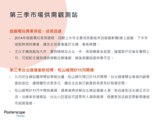 第三季市場供需觀測站 
遊戲電玩異軍突起，成長迅速 
• 2014年遊戲電玩表現搶眼，回顧上半年主要成長動能來自遊戲軟體/線上遊戲，下半年 
這股熱潮持續著，廣告主投資著重於交通、看板媒體。 
• 尤以手機遊戲為大宗，暑假積極攻占北、中、南商圈黃金版面；建議客戶日後在暑期上 
刊，可搭配交通與通路類數位聯播網，補強商圈版面供需不足。 
第三季台北捷運重新招標，松山線預計11月開通 
• 九月初全線站體得標結果甫出爐，松山線代理已於11月開標。台北捷運釋出車廂內創意 
窗貼版位，讓媒體形式更多元，廣告主在執行創意時有更多的發揮空間。 
• 松山線預計11月中開始營運，通車後將紓解台北車站擁塞人潮，新店線和淡水線正式分 
流。沿線南京復興站、台北小巨蛋站可望帶來人潮與錢潮，商圈更加活絡且帶動周邊城 
市經貿發展。 
 