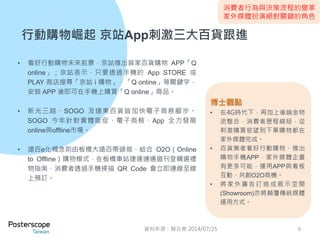 消費者行為與決策流程的變革 
家外媒體扮演絕對關鍵的角色 
行動購物崛起京站App刺激三大百貨跟進 
• 看好行動購物未來前景，京站推出首家百貨購物APP「Q 
online」；京站表示，只要透過手機的App STORE 或 
PLAY 商店搜尋「京站i 購物」、「Q online」等關鍵字， 
安裝APP 後即可在手機上購買「Q online」商品。 
• 新光三越、SOGO 及遠東百貨皆加快電子商務腳步。 
SOGO 今年針對實體販促、電子商務、App 全力發展 
online與offline市場。 
• 遠百e化概念則由板橋大遠百帶頭做，結合O2O（Online 
to Offline）購物模式，在板橋車站捷運連通道刊登精選禮 
物指南，消費者透過手機掃描QR Code 會立即連線至線 
上預訂。 
博士觀點 
• 在4G時代下，再加上後端金物 
流整合，消費者歷程縮短，從 
刺激購買慾望到下單購物都在 
家外媒體完成。 
• 百貨業者看好行動購物、推出 
購物手機APP，家外媒體企畫 
有更多可能，運用APP與看板 
互動、共創O2O商機。 
• 將家外廣告打造成展示空間 
(Showroom)亦將顛覆傳統媒體 
運用方式。 
資料來源：聯合報2014/07/25 9 
 