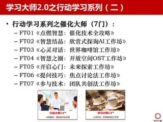学习大师2.0之行动学习系列（二）

• 行动学习系列之催化大师（7门）：
 –   FT01《点燃智慧：催化技术全攻略》
 –   FT02《智慧结晶：欣赏式探询AI工作坊》
 –   FT03《心灵对话：世界咖啡馆工作坊》
 –   FT04《智慧之圈：开放空间OST工作坊》
 –   FT05《开启心门：未来探索工作坊》
 –   FT06《提问技巧：焦点讨论法工作坊》
 –   FT07《参与技术：团队共创法工作坊》
 