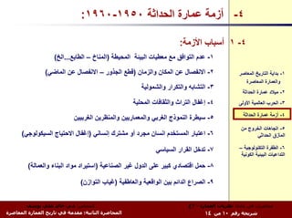 ‫٤- أزﻣﺔ ﻋﻤﺎرة اﻟﺤﺪاﺛﺔ ٠٥٩١-٠٦٩١:‬

                                                                       ‫٤- ١ أﺳﺒﺎب اﻷزﻣﺔ:‬
                    ‫١- ﻋﺪم اﻟﺘﻮاﻓﻖ ﻣﻊ ﻣﻌﻄﻴﺎت اﻟﺒﻴﺌﺔ اﻟﻤﺤﻴﻄﺔ )اﻟﻤﻨﺎخ – اﻟﻄﺎﺑﻊ...اﻟﺦ(‬

                ‫٢- اﻻﻧﻔﺼﺎل ﻋﻦ اﻟﻤﻜﺎن واﻟﺰﻣﺎن )ﻗﻄﻊ اﻟﺠﺬور – اﻻﻧﻔﺼﺎل ﻋﻦ اﻟﻤﺎﺿﻲ(‬                  ‫١- ﺑﺪاﻳﺔ اﻟﺘﺎرﻳﺦ اﻟﻤﻌﺎﺻﺮ‬
                                                                                                  ‫واﻟﻌﻤﺎرة اﻟﻤﻌﺎﺻﺮة‬
                                                       ‫٣- اﻟﺘﺸﺎﺑﻪ واﻟﺘﻜﺮار واﻟﺸﻤﻮﻟﻴﺔ‬
                                                                                                 ‫٢- ﻣﻴﻼد ﻋﻤﺎرة اﻟﺤﺪاﺛﺔ‬
                                                    ‫٤- إﻏﻔﺎل اﻟﺘﺮاث واﻟﺜﻘﺎﻓﺎت اﻟﻤﺤﻠﻴﺔ‬          ‫٣- اﻟﺤﺮب اﻟﻌﺎﻟﻤﻴﺔ اﻷوﻟﻰ‬

                                                                                                 ‫٤- أزﻣﺔ ﻋﻤﺎرة اﻟﺤﺪاﺛﺔ‬
                            ‫٥- ﺳﻴﻄﺮة اﻟﻨﻤﻮذج اﻟﻐﺮﺑﻲ واﻟﻤﻌﻤﺎرﻳﻴﻦ واﻟﻤﻨﻈﺮﻳﻦ اﻟﻐﺮﺑﻴﻴﻦ‬
                                                                                                ‫٥- اﺗﺠﺎهﺎت اﻟﺨﺮوج ﻣﻦ‬
      ‫٦- اﻋﺘﺒﺎر اﻟﻤﺴﺘﺨﺪم اﻧﺴﺎن ﻣﺠﺮد أو ﻣﺸﺘﺮك إﻧﺴﺎﻧﻲ )إﻏﻔﺎل اﻻﺣﺘﻴﺎج اﻟﺴﻴﻜﻮﻟﻮﺟﻲ(‬                        ‫اﻟﻤﺄزق اﻟﺤﺪاﺛﻲ‬

                                                             ‫٧- ﺗﺪﺧﻞ اﻟﻘﺮار اﻟﺴﻴﺎﺳﻲ‬            ‫٦- اﻟﻄﻔﺮة اﻟﺘﻜﻨﻮﻟﻮﺟﻴﺔ –‬
                                                                                                ‫اﻟﺘﺪاﻋﻴﺎت اﻟﺒﻴﺌﻴﺔ اﻟﻜﻮﻧﻴﺔ‬

         ‫٨- ﺣﻤﻞ اﻗﺘﺼﺎدي آﺒﻴﺮ ﻋﻠﻰ اﻟﺪول ﻏﻴﺮ اﻟﺼﻨﺎﻋﻴﺔ )اﺳﺘﻴﺮاد ﻣﻮاد اﻟﺒﻨﺎء واﻟﻌﻤﺎﻟﺔ(‬

                               ‫٩- اﻟﺼﺮاع اﻟﺪاﺋﻢ ﺑﻴﻦ اﻟﻮاﻗﻌﻴﺔ واﻟﻌﺎﻃﻔﻴﺔ )ﻏﻴﺎب اﻟﺘﻮازن(‬


        ‫اﻟﻤﺤﺎﺿﺮ: د.م. ﺧﺎﻟﺪ ﻋﻠﻲ ﻳﻮﺳﻒ‬                                       ‫ﻣﺤﺎﺿﺮات ﻓﻲ ﻣﺎدة: ﻧﻈﺮﻳﺎت اﻟﻌﻤﺎرة - ٣ع‬
‫اﻟﻤﺤﺎﺿﺮة اﻟﺜﺎﻧﻴﺔ: ﻣﻘﺪﻣﺔ ﻓﻲ ﺗﺎرﻳﺦ اﻟﻌﻤﺎرة اﻟﻤﻌﺎﺻﺮة‬                                ‫ﺷﺮﻳﺤﺔ رﻗﻢ ٠١ ﻣﻦ ٤١‬
 