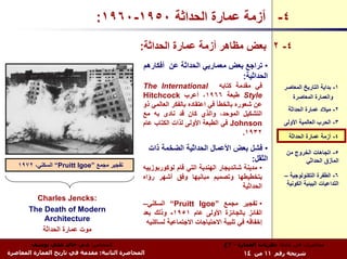 ‫٤- أزﻣﺔ ﻋﻤﺎرة اﻟﺤﺪاﺛﺔ ٠٥٩١-٠٦٩١:‬
                                               ‫٤- ٢ ﺑﻌﺾ ﻣﻈﺎهﺮ أزﻣﺔ ﻋﻤﺎرة اﻟﺤﺪاﺛﺔ:‬
                                                ‫• ﺗﺮاﺟﻊ ﺑﻌﺾ ﻣﻌﻤﺎرﻳﻲ اﻟﺤﺪاﺛﺔ ﻋﻦ أﻓﻜﺎرهﻢ‬
                                                                              ‫اﻟﺤﺪاﺛﻴﺔ:‬
                                                ‫ﻓﻲ ﻣﻘﺪﻣﺔ آﺘﺎﺑﻪ ‪The International‬‬                    ‫١- ﺑﺪاﻳﺔ اﻟﺘﺎرﻳﺦ اﻟﻤﻌﺎﺻﺮ‬
                                                ‫‪ Style‬ﻃﺒﻌﺔ ٦٦٩١، أﻋﺮب ‪Hitchcock‬‬                        ‫واﻟﻌﻤﺎرة اﻟﻤﻌﺎﺻﺮة‬
                                                ‫ﻋﻦ ﺷﻌﻮرﻩ ﺑﺎﻟﺨﻄﺄ ﻓﻲ اﻋﺘﻘﺎدﻩ ﺑﺎﻟﻔﻜﺮ اﻟﻌﺎﻟﻤﻲ ذو‬
                                                                                                      ‫٢- ﻣﻴﻼد ﻋﻤﺎرة اﻟﺤﺪاﺛﺔ‬
                                                ‫اﻟﺘﺸﻜﻴﻞ اﻟﻤﻮﺣﺪ، واﻟﺬي آﺎن ﻗﺪ ﻧﺎدى ﺑﻪ ﻣﻊ‬
                                                ‫‪ Johnson‬ﻓﻲ اﻟﻄﺒﻌﺔ اﻷوﻟﻰ ﻟﺬات اﻟﻜﺘﺎب ﻋﺎم‬             ‫٣- اﻟﺤﺮب اﻟﻌﺎﻟﻤﻴﺔ اﻷوﻟﻰ‬
                                                                                       ‫٢٣٩١.‬
                                                                                                      ‫٤- أزﻣﺔ ﻋﻤﺎرة اﻟﺤﺪاﺛﺔ‬
                                                    ‫• ﻓﺸﻞ ﺑﻌﺾ اﻷﻋﻤﺎل اﻟﺤﺪاﺛﻴﺔ اﻟﻀﺨﻤﺔ ذات‬             ‫٥- اﺗﺠﺎهﺎت اﻟﺨﺮوج ﻣﻦ‬
                                                                                   ‫اﻟﺜﻘﻞ:‬                  ‫اﻟﻤﺄزق اﻟﺤﺪاﺛﻲ‬
   ‫ﺗﻔﺠﻴﺮ ﻣﺠﻤﻊ ”‪ “Pruitt Igoe‬اﻟﺴﻜﻨﻲ، ٢٧٩١‬        ‫• ﻣﺪﻳﻨﺔ ﺷﺎﻧﺪﻳﺠﺎر اﻟﻬﻨﺪﻳﺔ اﻟﺘﻲ ﻗﺎم ﻟﻮآﻮرﺑﻮزﻳﻴﻪ‬
                                                ‫ﺑﺘﺨﻄﻴﻄﻬﺎ وﺗﺼﻤﻴﻢ ﻣﺒﺎﻧﻴﻬﺎ وﻓﻖ أﺷﻬﺮ رؤاﻩ‬               ‫٦- اﻟﻄﻔﺮة اﻟﺘﻜﻨﻮﻟﻮﺟﻴﺔ –‬
                                                                                      ‫اﻟﺤﺪاﺛﻴﺔ‬       ‫اﻟﺘﺪاﻋﻴﺎت اﻟﺒﻴﺌﻴﺔ اﻟﻜﻮﻧﻴﺔ‬

         ‫:‪Charles Jencks‬‬
                                                ‫• ﺗﻔﺠﻴﺮ ﻣﺠﻤﻊ ”‪ “Pruitt Igoe‬اﻟﺴﻜﻨﻲ–‬
       ‫‪The Death of Modern‬‬                      ‫اﻟﻔﺎﺋﺰ ﺑﺎﻟﺠﺎﺋﺰة اﻷوﻟﻰ ﻋﺎم ١٥٩١- وذﻟﻚ ﺑﻌﺪ‬
           ‫‪Architecture‬‬                          ‫إﺧﻔﺎﻗﻪ ﻓﻲ ﺗﻠﺒﻴﺔ اﻻﺣﺘﻴﺎﺟﺎت اﻻﺟﺘﻤﺎﻋﻴﺔ ﻟﺴﺎآﻨﻴﻪ‬
          ‫ﻣﻮت ﻋﻤﺎرة اﻟﺤﺪاﺛﺔ‬
        ‫اﻟﻤﺤﺎﺿﺮ: د.م. ﺧﺎﻟﺪ ﻋﻠﻲ ﻳﻮﺳﻒ‬                                            ‫ﻣﺤﺎﺿﺮات ﻓﻲ ﻣﺎدة: ﻧﻈﺮﻳﺎت اﻟﻌﻤﺎرة - ٣ع‬
‫اﻟﻤﺤﺎﺿﺮة اﻟﺜﺎﻧﻴﺔ: ﻣﻘﺪﻣﺔ ﻓﻲ ﺗﺎرﻳﺦ اﻟﻌﻤﺎرة اﻟﻤﻌﺎﺻﺮة‬                                     ‫ﺷﺮﻳﺤﺔ رﻗﻢ ١١ ﻣﻦ ٤١‬
 