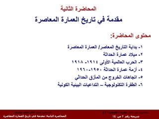 ‫اﻟﻤﺤﺎﺿﺮة اﻟﺜﺎﻧﻴﺔ‬
                        ‫ﻣﻘﺪﻣﺔ ﻓﻲ ﺗﺎرﻳﺦ اﻟﻌﻤﺎرة اﻟﻤﻌﺎﺻﺮة‬
                                                                        ‫ﻣﺤﺘﻮى اﻟﻤﺤﺎﺿﺮة:‬
                                               ‫١- ﺑﺪاﻳﺔ اﻟﺘﺎرﻳﺦ اﻟﻤﻌﺎﺻﺮ/ اﻟﻌﻤﺎرة اﻟﻤﻌﺎﺻﺮة‬
                                                                     ‫٢- ﻣﻴﻼد ﻋﻤﺎرة اﻟﺤﺪاﺛﺔ‬
                                                  ‫٣- اﻟﺤﺮب اﻟﻌﺎﻟﻤﻴﺔ اﻷوﻟﻰ ٤١٩١- ٨١٩١‬
                                                     ‫٤- أزﻣﺔ ﻋﻤﺎرة اﻟﺤﺪاﺛﺔ ٠٥٩١-٠٦٩١‬
                                                    ‫٥- اﺗﺠﺎهﺎت اﻟﺨﺮوج ﻣﻦ اﻟﻤﺄزق اﻟﺤﺪاﺛﻲ‬
                                          ‫٦- اﻟﻄﻔﺮة اﻟﺘﻜﻨﻮﻟﻮﺟﻴﺔ – اﻟﺘﺪاﻋﻴﺎت اﻟﺒﻴﺌﻴﺔ اﻟﻜﻮﻧﻴﺔ‬



        ‫اﻟﻤﺤﺎﺿﺮ: د.م. ﺧﺎﻟﺪ ﻋﻠﻲ ﻳﻮﺳﻒ‬                                ‫ﻣﺤﺎﺿﺮات ﻓﻲ ﻣﺎدة: ﻧﻈﺮﻳﺎت اﻟﻌﻤﺎرة - ٣ع‬
‫اﻟﻤﺤﺎﺿﺮة اﻟﺜﺎﻧﻴﺔ: ﻣﻘﺪﻣﺔ ﻓﻲ ﺗﺎرﻳﺦ اﻟﻌﻤﺎرة اﻟﻤﻌﺎﺻﺮة‬                         ‫ﺷﺮﻳﺤﺔ رﻗﻢ ٢ ﻣﻦ ٤١‬
 