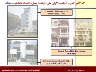 ‫٣-٢ﺗﺄﺛﻴﺮ اﻟﺤﺮب اﻟﻌﺎﻟﻤﻴﺔ اﻷوﻟﻰ ﻋﻠﻰ اﺗﺠﺎهﺎت ﻋﻤﺎرة اﻟﺤﺪاﺛﺔ اﻟﻌﺎﻃﻔﻴﺔ - أﻣﺜﻠﺔ‬

                                                      ‫ﺑﺮج – ﻣﺮﺻﺪ أﻳﻨﺸﺘﻴﻦ ﻟﻠﻤﻌﻤــــــﺎري‬
                                                           ‫1291 ,‪Mendelsohn‬‬




                                                                        ‫‪Gaudi, Casa Mila, Barcelona‬‬
                                                                                ‫0191-6091‬


                                                    ‫4291 ,‪Schrader House, Utrecht‬‬
                                                       ‫واﻟﺘﺄﺛﺮ ﺑﺎﻷﻋﻤﺎل اﻟﻔﻨﻴﺔ ﻟﻤﻮﻧﺪرﻳﺎن‬

        ‫اﻟﻤﺤﺎﺿﺮ: د.م. ﺧﺎﻟﺪ ﻋﻠﻲ ﻳﻮﺳﻒ‬                                           ‫ﻣﺤﺎﺿﺮات ﻓﻲ ﻣﺎدة: ﻧﻈﺮﻳﺎت اﻟﻌﻤﺎرة - ٣ع‬
‫اﻟﻤﺤﺎﺿﺮة اﻟﺜﺎﻧﻴﺔ: ﻣﻘﺪﻣﺔ ﻓﻲ ﺗﺎرﻳﺦ اﻟﻌﻤﺎرة اﻟﻤﻌﺎﺻﺮة‬                                     ‫ﺷﺮﻳﺤﺔ رﻗﻢ ٩ ﻣﻦ ٤١‬
 