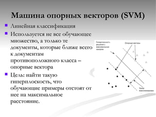 Машина опорных векторов ( SVM) Линейная классификация Используется не все обучающее множество, а только те документы, которые ближе всего к документам противоположного класса – опорные вектора Цель: найти такую гиперплоскость, что обучающие примеры отстоят от нее на максимальное расстояние. 
