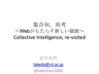 集合知、再考
～Webがもたらす新しい価値～
Collective Intelligence, re-visited


            武田英明
         takeda@nii.ac.jp
         @takechan2000
 