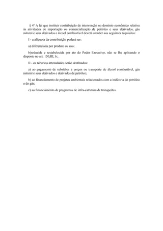 § 4º A lei que instituir contribuição de intervenção no domínio econômico relativa
às atividades de importação ou comercialização de petróleo e seus derivados, gás
natural e seus derivados e álcool combustível deverá atender aos seguintes requisitos:
   I - a alíquota da contribuição poderá ser:
   a) diferenciada por produto ou uso;
    b)reduzida e restabelecida por ato do Poder Executivo, não se lhe aplicando o
disposto no art. 150,III, b;
   II - os recursos arrecadados serão destinados:
    a) ao pagamento de subsídios a preços ou transporte de álcool combustível, gás
natural e seus derivados e derivados de petróleo;
    b) ao financiamento de projetos ambientais relacionados com a indústria do petróleo
e do gás;
   c) ao financiamento de programas de infra-estrutura de transportes.
 