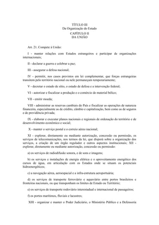 TÍTULO III
                                Da Organização do Estado
                                        CAPÍTULO II
                                         DA UNIÃO


   Art. 21. Compete à União:
    I - manter relações com Estados estrangeiros e participar de organizações
internacionais;
   II - declarar a guerra e celebrar a paz;
   III - assegurar a defesa nacional;
    IV - permitir, nos casos previstos em lei complementar, que forças estrangeiras
transitem pelo território nacional ou nele permaneçam temporariamente;
   V - decretar o estado de sítio, o estado de defesa e a intervenção federal;
   VI - autorizar e fiscalizar a produção e o comércio de material bélico;
   VII - emitir moeda;
    VIII - administrar as reservas cambiais do País e fiscalizar as operações de natureza
financeira, especialmente as de crédito, câmbio e capitalização, bem como as de seguros
e de previdência privada;
   IX - elaborar e executar planos nacionais e regionais de ordenação do território e de
desenvolvimento econômico e social;
    X - manter o serviço postal e o correio aéreo nacional;
    XI - explorar, diretamente ou mediante autorização, concessão ou permissão, os
serviços de telecomunicações, nos termos da lei, que disporá sobre a organização dos
serviços, a criação de um órgão regulador e outros aspectos institucionais; XII -
explorar, diretamente ou mediante autorização, concessão ou permissão:
   a) os serviços de radiodifusão sonora, e de sons e imagens;
    b) os serviços e instalações de energia elétrica e o aproveitamento energético dos
cursos de água, em articulação com os Estados onde se situam os potenciais
hidroenergéticos;
   c) a navegação aérea, aeroespacial e a infra-estrutura aeroportuária;
    d) os serviços de transporte ferroviário e aquaviário entre portos brasileiros e
fronteiras nacionais, ou que transponham os limites de Estado ou Território;
   e) os serviços de transporte rodoviário interestadual e internacional de passageiros;
   f) os portos marítimos, fluviais e lacustres;
    XIII - organizar e manter o Poder Judiciário, o Ministério Público e a Defensoria
 